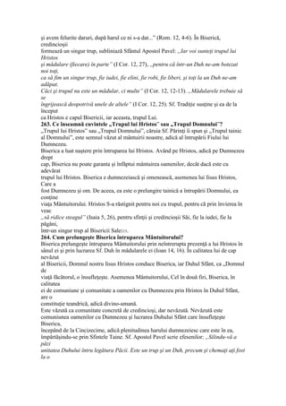 şi avem felurite daruri, după harul ce ni s-a dat...” (Rom. 12, 4-6). În Biserică,
credincioşii
formează un singur trup, subliniază Sfântul Apostol Pavel: „Iar voi sunteţi trupul lui
Hristos
şi mădulare (fiecare) în parte” (I Cor. 12, 27), „pentru că într-un Duh ne-am botezat
noi toţi,
ca să fim un singur trup, fie iudei, fie elini, fie robi, fie liberi, şi toţi la un Duh ne-am
adăpat.
Căci şi trupul nu este un mădular, ci multe” (I Cor. 12, 12-13). „Mădularele trebuie să
se
îngrijească deopotrivă unele de altele” (I Cor. 12, 25). Sf. Tradiţie susţine şi ea de la
început
ca Hristos e capul Bisericii, iar aceasta, trupul Lui.
263. Ce înseamnă cuvintele „Trupul lui Hristos” sau „Trupul Domnului”?
„Trupul lui Hristos” sau „Trupul Domnului”, căruia Sf. Părinţi îi spun şi „Trupul tainic
al Domnului”, este semnul văzut al mântuirii noastre, adică al întrupării Fiului lui
Dumnezeu.
Biserica a luat naştere prin întruparea lui Hristos. Având pe Hristos, adică pe Dumnezeu
drept
cap, Biserica nu poate garanta şi înfăptui mântuirea oamenilor, decât dacă este cu
adevărat
trupul lui Hristos. Biserica e dumnezeiască şi omenească, asemenea lui Iisus Hristos,
Care a
fost Dumnezeu şi om. De aceea, ea este o prelungire tainică a întrupării Domnului, ea
conţine
viaţa Mântuitorului. Hristos S-a răstignit pentru noi cu trupul, pentru că prin învierea în
veac
„să ridice steagul” (Isaia 5, 26), pentru sfinţii şi credincioşii Săi, fie la iudei, fie la
păgâni,
într-un singur trup al Bisericii Sale215.
264. Cum prelungeşte Biserica întruparea Mântuitorului?
Biserica prelungeşte întruparea Mântuitorului prin neîntrerupta prezenţă a lui Hristos în
sânul ei şi prin lucrarea Sf. Duh în mădularele ei (Ioan 14, 16). În calitatea lui de cap
nevăzut
al Bisericii, Domnul nostru Iisus Hristos conduce Biserica, iar Duhul Sfânt, ca „Domnul
de
viaţă făcătorul, o însufleţeşte. Asemenea Mântuitorului, Cel în două firi, Biserica, în
calitatea
ei de comuniune şi comunitate a oamenilor cu Dumnezeu prin Hristos în Duhul Sfânt,
are o
constituţie teandrică, adică divino-umană.
Este văzută ca comunitate concretă de credincioşi, dar nevăzută. Nevăzută este
comuniunea oamenilor cu Dumnezeu şi lucrarea Duhului Sfânt care însufleţeşte
Biserica,
începând de la Cincizecime, adică plenitudinea harului dumnezeiesc care este în ea,
împărtăşindu-se prin Sfintele Taine. Sf. Apostol Pavel scrie efesenilor: „Silindu-vă a
păzi
unitatea Duhului întru legătura Păcii. Este un trup şi un Duh, precum şi chemaţi aţi fost
la o
 