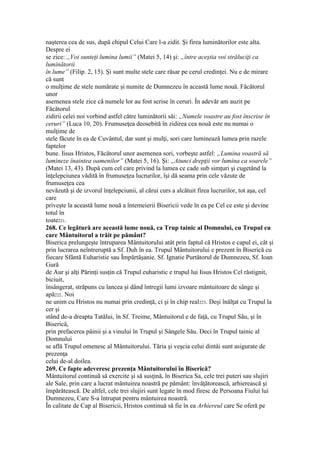 naşterea cea de sus, după chipul Celui Care l-a zidit. Şi firea luminătorilor este alta.
Despre ei
se zice: „Voi sunteţi lumina lumii” (Matei 5, 14) şi: „între aceştia voi străluciţi ca
luminătorii
în lume” (Filip. 2, 15). Şi sunt multe stele care răsar pe cerul credinţei. Nu e de mirare
că sunt
o mulţime de stele numărate şi numite de Dumnezeu în această lume nouă. Făcătorul
unor
asemenea stele zice că numele lor au fost scrise în ceruri. În adevăr am auzit pe
Făcătorul
zidirii celei noi vorbind astfel către luminătorii săi: „Numele voastre au fost înscrise în
ceruri” (Luca 10, 20). Frumuseţea deosebită în zidirea cea nouă este nu numai o
mulţime de
stele făcute în ea de Cuvântul, dar sunt şi mulţi, sori care luminează lumea prin razele
faptelor
bune. Iisus Hristos, Făcătorul unor asemenea sori, vorbeşte astfel: „Lumina voastră să
lumineze înaintea oamenilor” (Matei 5, 16). Şi: „Atunci drepţii vor lumina ca soarele”
(Matei 13, 43). După cum cel care privind la lumea ce cade sub simţuri şi cugetând la
înţelepciunea vădită în frumuseţea lucrurilor, îşi dă seama prin cele văzute de
frumuseţea cea
nevăzută şi de izvorul înţelepciunii, al cărui curs a alcătuit firea lucrurilor, tot aşa, cel
care
priveşte la această lume nouă a întemeierii Bisericii vede în ea pe Cel ce este şi devine
totul în
toate221.
268. Ce legătură are această lume nouă, ca Trup tainic al Domnului, cu Trupul cu
care Mântuitorul a trăit pe pământ?
Biserica prelungeşte întruparea Mântuitorului atât prin faptul că Hristos e capul ei, cât şi
prin lucrarea neîntreruptă a Sf. Duh în ea. Trupul Mântuitorului e prezent în Biserică cu
fiecare Sfântă Euharistie sau Împărtăşanie. Sf. Ignatie Purtătorul de Dumnezeu, Sf. Ioan
Gură
de Aur şi alţi Părinţi susţin că Trupul euharistic e trupul lui Iisus Hristos Cel răstignit,
biciuit,
însângerat, străpuns cu lancea şi dând întregii lumi izvoare mântuitoare de sânge şi
apă222. Noi
ne unim cu Hristos nu numai prin credinţă, ci şi în chip real223. Deşi înălţat cu Trupul la
cer şi
stând de-a dreapta Tatălui, în Sf. Treime, Mântuitorul e de faţă, cu Trupul Său, şi în
Biserică,
prin prefacerea pâinii şi a vinului în Trupul şi Sângele Său. Deci în Trupul tainic al
Domnului
se află Trupul omenesc al Mântuitorului. Tăria şi veşcia celui dintâi sunt asigurate de
prezenţa
celui de-al doilea.
269. Ce fapte adeveresc prezenţa Mântuitorului în Biserică?
Mântuitorul continuă să exercite şi să susţină, în Biserica Sa, cele trei puteri sau slujiri
ale Sale, prin care a lucrat mântuirea noastră pe pământ: învăţătorească, arhierească şi
împărătească. De altfel, cele trei slujiri sunt legate în mod firesc de Persoana Fiului lui
Dumnezeu, Care S-a întrupat pentru mântuirea noastră.
În calitate de Cap al Bisericii, Hristos continuă să fie în ea Arhiereul care Se oferă pe
 