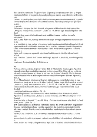 Sine jertfă în continuare; Învăţătorul care Îşi propagă învăţătura despre Sine şi despre
mântuirea în Sine; şi Împăratul, Conducătorul nostru suprem spre mântuire. Iar Biserica
este
chemată să participe la aceste slujiri şi să le continue pentru mântuirea noastră, organele
văzute sfinţite ale Arhiereului nevăzut Hristos fiind Apostolii şi urmaşii lor, episcopii,
şi, prin
ei, preoţii.
Puterea de a învăţa a fost dată Bisericii prin porunca Mântuitorului dată Apostolilor:
„Mergând învăţaţi toate neamurile” (Matei 28, 19). Strâns legat de această putere este
darul
Bisericii de a nu greşi în învăţăra ei, pentru că Biserica este „stâlpul şi temelia
adevărului” (I
Tim. 3, 15). Acest dar, numit şi darul infailibilităţii, decurge din prezenţa Duhului Sfânt
în ea
şi se manifestă în chip ordinar prin puterea harică a episcopatului în totalitatea lui, fie că
reprezintă Biserica în Sinodul ecumenic, fie că exprimă consensul Bisericii împrăştiate.
Darul acesta se manifestă însă numai când e vorba de învăţături dogmatice şi morale.
Biserica a
luptat mult pentru a-şi apăra atât autoritatea învăţătorească, cât şi învăţătura însăşi.
«Dacă,
zice Tertulian, Domnul Iisus Hristos a trimis pe Apostoli la predicare, nu trebuie primiţi
alţi
predicatori decât cei rânduiţi de Hristos»224.
86
Puterea arhierească sau sfinţitoare a fost dată de Mântuitorul Bisericii, prin Apostoli,
cărora le spune la prima întâlnire de după Înviere: „Luaţi Duh Sfânt; cărora veţi ierta
păcatele, le vor fi iertate, şi cărora le veţi ţine, vor fi ţinute” (Ioan 20, 22-23). Puterea
sfinţitoare se revarsă în Biserică prin ierarhia care-şi are începutul de la Sf. Apostoli (I
Tim. 3,
1-16). Miezul puterii sfinţitoare a Bisericii stă în aducerea Jertfei Euharistice, în care
Mântuitorul Însuşi, ca Arhiereu, Se aduce ca jertfă fără de sânge şi îndeamnă pe ucenici:
„Aceasta să faceţi întru pomenirea Mea” (Luca 22, 19; I Cor. 11, 24-25). Prin puterea
sfinţitoare se săvârşesc Sf. Taine, începând cu Botezul, pe care Mântuitorul îl aşază
deodată
cu slujirea învăţătorească (Matei 28, 19).
Puterea împărătească sau de conducere a fost dată Bisericii de Mântuitorul prin Sf.
Apostoli, cu aceste cuvinte: „Cel ce vă ascultă pe voi pe Mine Mă ascultă şi cel ce se
leapădă
de voi de Mine se leapădă” (Luca 10, 16) şi „Precum M-a trimis pe Mine Tatăl şi Eu vă
trimit pe voi” (Ioan 20, 21).
270. Lumea cea nouă a Bisericii e alcătuită numai din creştinii trăitori pe pământ?
Biserica e alcătuită din obştea văzută a creştinilor, dar şi din toţi creştinii adormiţi în
adevărata credinţă. Biserica este în primul rând un aşezământ şi o obşte văzută, pentru
că Iisus
Hristos, Care a întemeiat-o, S-a făcut trup, credinţa se mărturiseşte văzută, Sf. Taine
sunt
semne văzute, ierarhia bisericească e văzută, membrii Bisericii sunt văzuţi. «Fiţi atenţi
la
mine, pe care mă vedeţi», strigă Biserica, după cum se exprimă un scriitor bisericesc225.
 