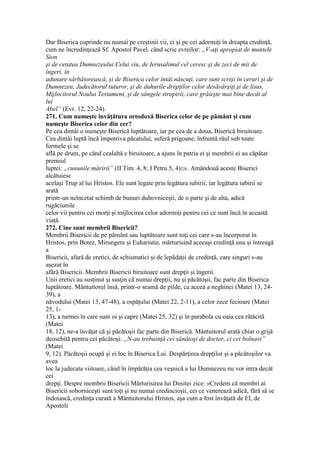 Dar Biserica cuprinde nu numai pe creştinii vii, ci şi pe cei adormiţi în dreapta credinţă,
cum ne încredinţează Sf. Apostol Pavel, când scrie evreilor: „V-aţi apropiat de muntele
Sion
şi de cetatea Dumnezeului Celui viu, de Ierusalimul cel ceresc şi de zeci de mii de
îngeri, în
adunare sărbătorească, şi de Biserica celor întâi născuţi, care sunt scrişi în ceruri şi de
Dumnezeu, Judecătorul tuturor, şi de duhurile drepţilor celor desăvârşiţi şi de lisus,
Mijlocitorul Noului Testament, şi de sângele stropirii, care grăieşte mai bine decât al
lui
Abel” (Evr. 12, 22-24).
271. Cum numeşte învăţătura ortodoxă Biserica celor de pe pământ şi cum
numeşte Biserica celor din cer?
Pe cea dintâi o numeşte Biserică luptătoare, iar pe cea de a doua, Biserică biruitoare.
Cea dintâi luptă încă împotriva păcatului, suferă prigoane, înfruntă răul sub toate
formele şi se
află pe drum, pe când cealaltă e biruitoare, a ajuns în patria ei şi membrii ei au căpătat
premiul
luptei: „cununile măririi” (II Tim. 4, 8; I Petru 5, 4)226. Amândouă aceste Biserici
alcătuiesc
acelaşi Trup al lui Hristos. Ele sunt legate prin legătura iubirii; iar legătura iubirii se
arată
printr-un neîncetat schimb de bunuri duhovniceşti, de o parte şi de alta, adică
rugăciunile
celor vii pentru cei morţi şi mijlocirea celor adormiţi pentru cei ce sunt încă în această
viaţă.
272. Cine sunt membrii Bisericii?
Membrii Bisericii de pe pământ sau luptătoare sunt toţi cei care s-au încorporat în
Hristos, prin Botez, Mirungere şi Euharistie, mărturisind aceeaşi credinţă una şi întreagă
a
Bisericii, afară de eretici, de schismatici şi de lepădaţii de credinţă, care singuri s-au
aşezat în
afără Bisericii. Membrii Bisericii biruitoare sunt drepţii şi îngerii.
Unii eretici au susţinut şi susţin că numai drepţii, nu şi păcătoşii, fac parte din Biserica
luptătoare. Mântuitorul însă, printr-o seamă de pilde, ca aceea a neghinei (Matei 13, 24-
39), a
năvodului (Matei 13, 47-48), a ospăţului (Matei 22, 2-11), a celor zece fecioare (Matei
25, 1-
13), a turmei în care sunt oi şi capre (Matei 25, 32) şi în parabola cu oaia cea rătăcită
(Matei
18, 12), ne-a învăţat că şi păcătoşii fac parte din Biserică. Mântuitorul arată chiar o grijă
deosebită pentru cei păcătoşi: „N-au trebuinţă cei sănătoşi de doctor, ci cei bolnavi”
(Matei
9, 12). Păcătoşii ocupă şi ei loc în Biserica Lui. Despărţirea drepţilor şi a păcătoşilor va
avea
loc la judecata viitoare, când în împărăţia cea veşnică a lui Dumnezeu nu vor intra decât
cei
drepţi. Despre membrii Bisericii Mărturisirea lui Dositei zice: «Credem că membri ai
Bisericii soborniceşti sunt toţi şi nu numai credincioşii, cei ce venerează adică, fără să se
îndoiască, credinţa curată a Mântuitorului Hristos, aşa cum a fost învăţată de El, de
Apostoli
 