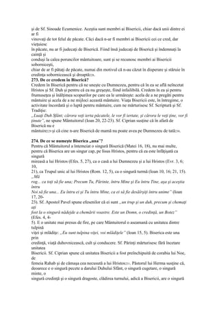 şi de Sf. Sinoade Ecumenice. Aceştia sunt membri ai Bisericii, chiar dacă unii dintre ei
ar fi
vinovaţi de tot felul de păcate. Căci dacă n-ar fi membri ai Bisericii cei ce cred, dar
vieţuiesc
în păcate, nu ar fi judecaţi de Biserică. Fiind însă judecaţi de Biserică şi îndemnaţi la
cainţă şi
conduşi la calea poruncilor mântuitoare, sunt şi se recunosc membri ai Bisericii
soborniceşti,
chiar de ar fi pătaţi de păcate, numai din motivul că n-au căzut în disperare şi stăruie în
credinţa sobornicească şi dreaptă228.
273. De ce credem în Biserică?
Credem în Biserică pentru că ne uneşte cu Dumnezeu, pentru că în ea se află neîncetat
Hristos şi Sf. Duh şi pentru că ea nu greşeşte, fiind infailibilă. Credem în ea şi pentru
frumuseţea şi înălţimea scopurilor pe care ea le urmăreşte: acela de a ne pregăti pentru
mântuire şi acela de a ne mijloci această mântuire. Viaţa Bisericii este, în întregime, o
activitate încordată şi o luptă pentru mântuire, cum ne mărturisesc Sf. Scriptură şi Sf.
Tradiţie:
„Luaţi Duh Sfânt; cărora veţi ierta păcatele, le vor fi iertate, şi cărora le veţi ţine, vor fi
ţinute”, ne spune Mântuitorul (Ioan 20, 22-23). Sf. Ciprian susţine că în afară de
Biserică nu e
mântuire229 şi că cine n-are Biserică de mamă nu poate avea pe Dumnezeu de tată230.
274. De ce se numeşte Biserica „una”?
Pentru că Mântuitorul a întemeiat o singură Biserică (Matei 16, 18), nu mai multe,
pentru că Biserica are un singur cap, pe Iisus Hristos, pentru că ea este înfăţişată ca
singură
mireasă a lui Hristos (Efes. 5, 27), ca o casă a lui Dumnezeu şi a lui Hristos (Evr. 3, 6;
10,
21), ca Trupul unic al lui Hristos (Rom. 12, 5), ca o singură turmă (Ioan 10, 16; 21, 15).
„Mă
rog... ca toţi să fie una; Precum Tu, Părinte, întru Mine şi Eu întru Tine, aşa şi aceştia
întru
Noi să fie una... Eu întru ei şi Tu întru Mine, ca ei să fie desăîrşiţi întru unime” (Ioan
17, 20-
23). Sf. Apostol Pavel spune efesenilor că ei sunt „un trup şi un duh, precum şi chemaţi
aţi
fost la o singură nădejde a chemării voastre. Este un Domn, o credinţă, un Botez”
(Efes. 4, 4-
5). E o unitate mai presus de fire, pe care Mântuitorul o aseamană cu unitatea dintre
tulpină
viţei şi mlădiţe: „Eu sunt tulpina viţei, voi mlădiţele” (Ioan 15, 5). Biserica este una
prin
credinţă, viaţă duhovnicească, cult şi conducere. Sf. Părinţi mărturisesc fără încetare
unitatea
Bisericii. Sf. Ciprian spune că unitatea Bisericii a fost preînchipuită de corabia lui Noe,
de
femeia Rahab şi de cămaşa cea necusută a lui Hristos231. Păstorul lui Herma susţine că,
deoarece e o singură pecete a darului Duhului Sfânt, o singură cugetare, o singură
minte, o
singură credinţă şi o singură dragoste, clădirea turnului, adică a Bisericii, are o singură
 
