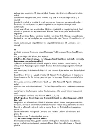 culoare: ca a soarelui232. Sf. Irineu arată că Biserica păzeşte propovăduirea şi credinţa
«că şi
cum ar locui o singură casă, crede acestora ca şi cum ar avea un singur suflet şi o
singură
inimă şi le predică, le învaţă şi le predă armonic, ca şi cum ar avea o singură gură»233.
Învăţătura celor doisprezece Apostoli cuprinde acest fragment din rugăciunea
euharistică a
vremii sale: «După cum această pâine frântă era răspândită pe munţi şi coline şi, fiind
adunată, a ajuns una, tot aşa să se adune Biserica Ta de la marginile pământului în
împărăţia
Ta»234. E un singur Tată, e un singur Cuvânt, e un singur Duh Sfânt, e o singură mama
Fecioară pe care «Mie-mi place s-o numesc Biserică», zice Clement Alexandrinul235. «E
un
singur Dumnezeu, un singur Hristos şi o singură Biserică» zice Sf. Ciprian236. «E o
singură
88
credinţă, un singur Hristos, un singur Dumnezeu Tatăl, un singur Domn Iisus Hristos,
Fiul
Său, şi un singur Duh Sfânt», zice Rufin237.
275. Dacă Biserica este una, de ce, totuşi, partea ei văzută are mai multe căpetenii,
în persoana episcopilor eparhioţi?
Apostolii, întemeind fiecare biserici, au pus în fruntea acestora câte un episcop, ca
urmaş al lor. Aceşti episcopi nu împart Biserica după numărul episcopiilor, pentru că
acestea
sunt numai părţi alcătuitoare ale Bisericii, care este una. Episcopii nu sunt decât slujitori
ai lui
Iisus Hristos (I Cor. 4, 1), după cuvântul Sf. Apostol Pavel: „Împlinesc, în trupul meu,
lipsurile necazurilor lui Hristos, pentru trupul Lui, care este Biserica, al cărei slujitor
m-am
făcut, după iconomia lui Dumnezeu” (Col. l, 24-25). Acelaşi Sf. Apostol înfăţişează
astfel
rolul sau când scrie către corinteni: „Căci noi împreună lucrători cu Dumnezeu suntem;
voi
sunteţi ogorul lui Dumnezeu, zidirea lui Dumnezeu... Altă temelie nimeni nu poate să
pună,
decât cea pusă, care este Iisus Hristos” (I Cor. 3, 9, 11).
276. Despărţirea Bisericii apusene de cea răsăriteană n-a adus şi ruperea unităţii
Bisericii?
Despărţirea n-a atins unitatea Bisericii, pentru că această unitate nu se poate destrăma
niciodată, oricare ar fi numărul şi calitatea ereticilor, care se smulg de la sânul Bisericii.
Ereziile şi schismele, oricât de multe şi mari ar fi, nu pot desfiinţa Biserica cea una,
pentru că
ea este strâns unită cu Capul ei, Care este Iisus Hristos. Unitatea Bisericii este mai
presus de
fire şi ea nu poate fi zdruncinată de nimeni.
277. De ce se numeşte Biserica „sfântă”?
Biserica se numeşte sfântă, pentru că sfânt este Capul ei, Mântuitorul Iisus Hristos,
pentru că sfânte sunt mijloacele mântuirii, Duhul Sfânt, Care sălăşluieşte în Biserică
până la
 
