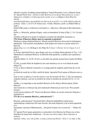 sfârşitul veacului, învăţătura propovăduită şi Trupul Domnului, Care e sfinţenia însăşi.
Sf. Apostol Pavel zice: „Hristos a iubit Biserica şi S-a dat pe Sine pentru ea, ca să o
sfinţească, curăţind-o cu baia apei prin cuvânt, şi ca s-o înfăţişeze Sieşi Biserică
slăvită,
neavând întinăciune, nici prihană sau altceva de acest fel, ci ca să fie sfântă şi fără de
prihană” (Efes. 5, 25-27). Sf. Irineu scrie: «Unde e Biserica, acolo e şi Duhul Sfânt şi
unde e
Duhul Sfânt acolo e şi Biserica şi tot harul»238. «Biserica e fără pată şi fără zbârcitură» ,
zice
Rufin 239. Bisericile, grăieşte Origen, «sunt ca luminătorii în lume (Filip. 2, 15). Cel mai
rău
membru al Bisericii nu poate fi comparat cu nimeni din adunările omeneşti»240.
278. Poate fi Biserica sfântă, dacă ea cuprinde şi păcătoşi?
Păcătoşii n-ating sfinţenia Bisericii. Miezul misiunii Bisericii stă tocmai în îndreptarea
păcătoşilor. Toţi oamenii sunt păcătoşi, încât despre nici unul nu se poate spune că e
lipsit de
păcate (Fac. 6, 5, 12; III Regi 8, 46; Pilde 20, 9; Eccl. 7, 20; Iov 14, 4, 5; Iacov 3, 2; I
Ioan 1,
8). Însuşi Apostolul Pavel a spus despre sine că e cel dintâi dintre păcătoşi (I Tim. 1,15).
Mântuitorul a asemănat Biserica, în diferitele Sale parabole, cu ţărâna care cuprinde şi
grâu şi
neghină (Matei 13, 24-30, 36-43), cu năvodul care prinde şi peşti buni şi peşti răi (Matei
13,
47-50), cu nunta fiului de împărat la care sunt chemaţi şi cei ce n-au haină de nuntă
(Matei 22,
9-14), şi abia la sfârşitul veacurilor se va alege grâul de neghină, peştii buni de cei răi,
cei ce
au haină de nuntă de cei fără o astfel de haină. Apostolul Pavel spune că Biserica este ca
o
casă, în care se găsesc şi vase de cinste şi vase de necinste (II Tim. 2, 20), sau asemenea
corpului omenesc, care are şi membre de cinste şi membre de necinste (I Cor. 12, 22-
24).
Aşadar, e cu neputinţă ca toţi membrii Bisericii să fie sfinţi şi fără de păcate. Rolul
Bisericii
este tocmai de a-i sfinţi pe toţi, prin mijloacele sfinţitoare pe care le are. Prin această
misiune
şi prin aceste mijloace (Sf. Taine) este Biserica Sfântă, iar nu prin starea de sfinţenie a
membrilor ei.
279. De ce se numeşte Biserica „sobornicească”?
Biserică „sobornicească” înseamnă întâi o Biserică răspândită în toată lumea,
cuprinzând pe credincioşii din toate locurile, din toate timpurile şi de la toate popoarele,
ca o
încununare a poruncii Mântuitorului: „Mergând învăţaţi toate neamurile...” (Matei 28,
19).
Sf. Apostol Pavel spune galatenilor şi colosenilor că în Biserica lui Hristos nu se face
deosebire de neam între credincioşi: „Nu mai este elin şi iudeu, tăiere împrejur şi
netăiere
împrejur, brbar, scit, rob şi liber, ci toate şi întru toţi Hristos” (Col. 3, 11; Gal. 3, 28).
 