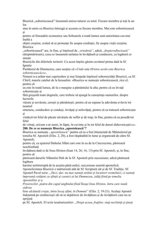 Biserică „sobornicească” înseamnă unirea tuturor cu totul. Fiecare membru şi toţi la un
loc
stau în unire cu Biserica întreagă şi aceasta cu fiecare membru. Mai este sobornicească
şi
pentru că Sinoadele ecumenice sau Soboarele a toată lumea sunt autoritatea cea mai
înaltă a
obştii creştine, având să se pronunţe fie asupra credinţei, fie asupra vieţii creştine.
Biserica
„sobornicească” are, în fine, şi înţelesul de „ortodoxă”, adică „dreptcredincioasă”
(dreptmăritoare), ceea ce înseamnă unitatea în învăţătură şi conducere, ca legătură ce
uneşte
Bisericile din diferitele teritorii. Cu acest înţeles găsim cuvântul prima dată la Sf.
Ignatie
Purtătorul de Dumnezeu, care susţine că «Unde este Hristos acolo este Biserica
sobornicească»241.
Nimeni n-a arătat mai cuprinzător şi mai limpede înţelesul sobornicităţii Bisericii, ca Sf.
Chiril, marele catehet de la Ierusalim: «Biserica se numeşte sobornicească, zice el,
pentru că
ea este în toată lumea, de la o margine a pământului la alta; pentru că ea învaţă
soborniceşte şi
fără greşeală toate dogmele, care trebuie să ajungă la cunoştinţa oamenilor, despre
lucrurile
văzute şi nevăzute, cereşti şi pământeşti; pentru că ea supune la adevărata evlavie tot
neamul
omenesc, conducător şi conduşi, învăţaţi şi neînvăţaţi, pentru că ea tratează soborniceşte
şi
vindecă tot felul de păcate săvârşite de suflet şi de trup; în fine, pentru că ea posedă tot
felul
de virtuţi, oricum s-ar numi, în fapte, în cuvinte şi în tot felul de daruri duhovniceşti»242.
280. De ce se numeşte Biserica „apostolească”?
Biserica se numeşte „apostolească” pentru că ea a fost întemeiată de Mântuitorul pe
temelia Sf. Apostoli (Efes. 2, 20), a fost răspândită în lume şi organizată de către Sf.
Apostoli;
pentru că, cu ajutorul Duhului Sfânt care este în ea de la Cincizecime, păstrează
neschimbată
învăţătura dată ei de Iisus Hristos (Ioan 14, 26; 16, 13) prin Sf. Apostoli; şi, în fine,
pentru că
păstrează darurile Sfântului Duh de la Sf. Apostoli prin succesiune; adică păstrează
legătura
harului neîntreruptă de la aceştia până astăzi, succesiune numită apostolică.
Apostolicitatea Bisericii e mărturisită atât de Sf. Scriptură cât şi de Sf. Tradiţie. Sf.
Apostol Pavel scrie: „Deci, dar, nu mai sunteţi străini şi locuitori vremelnici, ci sunteţi
împreună cetăţeni cu sfinţii şi casnici ai lui Dumnezeu, zidiţi fiind pe temelia
Apostolilor şi a
Proorocilor, piatra din capul unghiului fiind Însuşi lisus Hristos, întru care toată
zidirea
bine alcătuită creşte, întru locaş sfânt, în Domnul” (Efes. 2, 19-21). Acelaşi Apostol
îndeamnă pe credincioşii săi să se depărteze de învăţătura şi de învăţătorii care nu se
sprijină
pe Sf. Apostoli. El scrie tesalonicenilor: „Drept aceea, fraţilor, staţi neclintiţi şi ţineţi
 