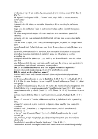 predaniile pe care le-aţi învăţat, fie prin cuvânt, fie prin epistola noastră” (II Tes. 2,
15). Tot
Sf. Apostol Pavel spune lui Tit: „De omul eretic, după întâia şi a doua mustrare,
depărteazăte”
(Tit 3, 10).
Apostolii, zice Sf. Irineu, au întemeiat Bisericile243. Ei au pus din plin, ca într-un
depozit
bogat să ia din ea băutura vieţii. Ei au transmis tradiţia acelora căroră le încredinau
bisericile.
Sf. Irineu atrage atenţia asupra celor care au şi care n-au succesiunea apostolică:
«Trebuie
supunere către cei care sunt presbiteri în Biserică, către cei care au succesiune de la
Apostoli,
cum am arătat. Aceştia, odată cu succesiunea episcopului, au primit, cu voinţa Tatălui,
darul
sigur al adevărului. Ceilalţi însă, care sunt lipsiţi de succesiunea principală şi care şi-o
adună
de oriunde, trebuie bănuiţi»244. Tertulian, bun cunoscător şi susţinător al succesiunii
apostolice şi duşman neîmpăcat al ereticilor, spune că: «Bisericile se socotesc
apostolice, ca
urmaşe ale Bisericilor apostolice… Aşa multe şi aşa de mari Biserici sunt una, aceea
care prin
vine de la Apostoli, din care sunt toate. Astfel toate sunt din prima şi sunt apostolice, în
măsura în care toate-şi arată unitatea cu una singură»245.
281. Ce aşezământ are Biserica prin care asigură succesiunea apostolică?
Biserica îşi asigură succesiunea apostolică prin ierarhia bisericească.
282. Ce obîrşie are ierarhia bisericească?
Ierarhia bisericească harică sau sacramentală îşi are originea în însăşi preoţia sau
Arhieria
lui Hristos, Arhiereul nostru în veac la Tatăl (Evr. 4, 14; 5, 5-6; 7, 16-17, 21, 24-27; 8,
1, 6; 9, 10). Aceasta, după ce a chemat pe cei 12 Apostoli să-I urmeze (Matei 10, 1-4) şi
mai apoi pe
cei şaptezeci (sau şaptezeci şi doi, Luca 10, 1), le-a dat puterea arhieriei sau preoţiei prin
Duhul Sfânt şi prin ei urmaţilor acestora în Taina Hirotoniei (Ioan 20, 21-23), pentru
mântuirea oamenilor şi a lumii (Matei 28, 18-20; Marcu 16, 15-16), investindu-i în acest
sens
cu toată puterea Duhului Sfânt în ziua Cincizecimii (Luca 24, 49; Fapte 1, 13-14; 2, 1-
4),
pentru a fi iconomi ai Tainelor lui Dumnezeu (I Cor. 4, 1) în Biserica Sa. Apostolii şi,
apoi,
urmaşii lor, episcopii, şi, prin ei, preoţii şi diaconii, îşi au locul lor bine precizat în
constituţia
Bisericii, căci: „Nimeni nu-şi ia singur cinstea aceasta, ci dacă este chemat de
Dumnezeu ca
şi Aaron”, zice Sf. Apostol Pavel (Evr. 5, 4); „Şi El (Iisus Hristos) a dat pe unii
apostoli, pe
alţii prooroci, pe alţii evanghelişti, pe alţii păstori şi învăţători, spre desăvârşirea
sfinţilor, la
lucrul slujirii, spre zidirea Trupului lui Hristos” (Efes. 4, 11-12).
Comunitatea Bisericii este organizaăa ierarhic. Biserica face deosebire între păstori şi
 