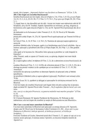 turmă, cler şi popor, „împreună slujitori sau lucrători cu Dumnezeu” (I Cor. 3, 9).
283. Câte trepte are ierarhia bisericească?
Ierarhia bisericească are trei trepte: diaconi (Fapte 6, 3-6; I Tim. 3, 8-12), preoţi (Fapte
14, 23; 15, 2, 4, 6, 22-23; 20, 17; I Tim. 5, 17; Tit 1, 5) şi episcopi (Fapte 20, 28; I Tim.
3, 1-
7), legaţi între ei, dar deosebiţi unii de alţii. Aceste trei trepte sunt mărturisite atât de Sf.
Scriptură, cât şi de Sf. Tradiţie. Faptele Apostolilor ne istorisesc, pe larg, alegerea şi
hirotonirea celor şapte diaconi (Fapte 6, 3-6), iar Sf. Apostol Pavel pomeneşte des de ei
şi le
da îndrumări ca în Scrisoarea I către Timotei (3, 8, 12). Sf. Pavel şi Sf. Barnaba
hirotonesc
preoţi prin cetăţi (Fapte 14, 23); Sf. Apostol Pavel aşază episcopi: pe Timotei în Efes şi
pe Tit
în Creta (I Tim. 4, 14; II Tim. 1, 6; Tit l, 5). Numirea de episcop (supraveghetor) şi
aceea de
presbiter (bătrân) erău, la început, egale şi se întrebuinţau una în locul celeilalte. Aşa se
numesc episcopii şi presbiterii din Efes şi Filipi (Fapte 20, 28; Filip. 1,1). Dar gradele
lor nu
erău egale şi în lucrarea lor. Deosebire între episcop şi presbiter se vede limpede în
Epistola I
către Timotei, unde se spune că Timotei avea, ca episcop, drepturi mai mari decât
presbiterii:
de a supraveghea cultul, învăţătura (II Tim. 2, 2), de a administra averea bisericească, de
a
conduce Biserica (I Tim. 5, 1-2, 14-20), de a hirotoni preoţi (I Tim. 3, 1-10; 5, 22), de a
distinge pe preoţii vrednici şi de a pedepsi pe cei nevrednici (I Tim. 5, 17, 19, 20).
Amestecul
termenilor de episcop şi presbiter se datoreşte faptului că episcopii erău şi bătrâni
(presbiteri),
iar presbiterii (bătrânii) erău şi supraveghetori (episcopi). Presbiterii sunt urmaşii celor
70 de
ucenici (Luca 10, 1), ajutători şi delegaţi ai episcopilor în săvârşirea misiunii lor în
Biserică.
Cele trei trepte ale ierarhiei bisericeşti sunt legate între ele prin acelaşi har al preoţiei,
după cuvântul Sf. Apostol Pavel către Timotei: „Nu fi nepăsător făţă de harul care este
întru
tine, care ţi s-a dat prin Proorocie, cu punerea mâinilor mai-marilor preoţilor” (I Tim.
4, 14;
II Tim. 1, 6).
Sf. Clement Romanul, Sf. Ignatie Purtătorul de Dumnezeu, Sf. Policarp şi alţii
mărturisesc cele trei trepte ale ierarhiei şi susţin că fără aceasta nu este Biserică246.
284. Care e cea mai mare autoritate în Biserică?
Cea mai mare autoritate în Biserică sunt episcopii ca urmaşi direcţi ai Sf. Apostoli,
despre care Sf. Pavel zice în Scrisoarea I către Corinteni (12, 28): „Şi pe unii i-a pus
Dumnezeu în Biserică, întâi pe apostoli, al doilea pe prooroci, al treilea pe
învăţători...”.
Fericitul Teodoret al Cirului, lămurind textul din I Timotei 3, 13, spune că «pe cei ce se
numesc acum episcopi, îi numeau atunci Apostoli, cu trecerea timpului numele de
Apostol s-a
 