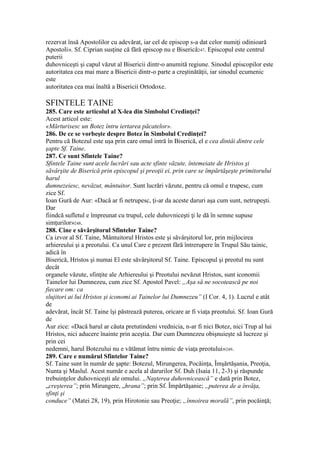 rezervat însă Apostolilor cu adevărat, iar cel de episcop s-a dat celor numiţi odinioară
Apostoli». Sf. Ciprian susţine că fără episcop nu e Biserică247. Episcopul este centrul
puterii
duhovniceşti şi capul văzut al Bisericii dintr-o anumită regiune. Sinodul episcopilor este
autoritatea cea mai mare a Bisericii dintr-o parte a creştinătăţii, iar sinodul ecumenic
este
autoritatea cea mai înaltă a Bisericii Ortodoxe.
SFINTELE TAINE
285. Care este articolul al X-lea din Simbolul Credinţei?
Acest articol este:
«Mărturisesc un Botez întru iertarea păcatelor».
286. De ce se vorbeşte despre Botez în Simbolul Credinţei?
Pentru că Botezul este uşa prin care omul intră în Biserică, el e cea dintâi dintre cele
şapte Sf. Taine.
287. Ce sunt Sfintele Taine?
Sfintele Taine sunt acele lucrări sau acte sfinte văzute, întemeiate de Hristos şi
săvârşite de Biserică prin episcopul şi preoţii ei, prin care se împărtăşeşte primitorului
harul
dumnezeiesc, nevăzut, mântuitor. Sunt lucrări văzute, pentru că omul e trupesc, cum
zice Sf.
Ioan Gură de Aur: «Dacă ar fi netrupesc, ţi-ar da aceste daruri aşa cum sunt, netrupeşti.
Dar
fiindcă sufletul e împreunat cu trupul, cele duhovniceşti ţi le dă în semne supuse
simţurilor»248.
288. Cine e săvârşitorul Sfintelor Taine?
Ca izvor al Sf. Taine, Mântuitorul Hristos este şi săvârşitorul lor, prin mijlocirea
arhiereului şi a preotului. Ca unul Care e prezent fără întrerupere în Trupul Său tainic,
adică în
Biserică, Hristos şi numai El este săvârşitorul Sf. Taine. Episcopul şi preotul nu sunt
decât
organele văzute, sfinţite ale Arhiereului şi Preotului nevăzut Hristos, sunt iconomii
Tainelor lui Dumnezeu, cum zice Sf. Apostol Pavel: „Aşa să ne socotească pe noi
fiecare om: ca
slujitori ai lui Hristos şi iconomi ai Tainelor lui Dumnezeu” (I Cor. 4, 1). Lucrul e atât
de
adevărat, încât Sf. Taine îşi păstrează puterea, oricare ar fi viaţa preotului. Sf. Ioan Gură
de
Aur zice: «Dacă harul ar căuta pretutindeni vrednicia, n-ar fi nici Botez, nici Trup al lui
Hristos, nici aducere înainte prin aceştia. Dar cum Dumnezeu obişnuieşte să lucreze şi
prin cei
nedemni, harul Botezului nu e vătămat întru nimic de viaţa preotului»249.
289. Care e numărul Sfintelor Taine?
Sf. Taine sunt în număr de şapte: Botezul, Mirungerea, Pocăinţa, Îmşărtăşania, Preoţia,
Nunta şi Maslul. Acest număr e acela al darurilor Sf. Duh (Isaia 11, 2-3) şi răspunde
trebuinţelor duhovniceşti ale omului. „Naşterea duhovnicească” e dată prin Botez,
„creşterea”; prin Mirungere, „hrana”; prin Sf. Împărtăşanie; „puterea de a învăţa,
sfinţi şi
conduce” (Matei 28, 19), prin Hirotonie sau Preoţie; „înnoirea morală”, prin pocăinţă;
 
