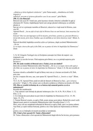 „sfinţirea şi tăria legăturii căsătoriei”, prin Taina nunţii; „tămăduirea de bolile
trupeşti şi
sufleteşti, precum şi iertarea păcatelor care le-au cauzat”, prin Maslu.
290. Ce este Botezul?
Botezul este acea Sf. Taină care, prin lucrarea văzută a întreitei cufundări în apă şi
chemarea Sf. Treimi, împărtăşeşte harul care şterge păcatul strămoşesc şi celelalte
păcate şi
face pe cel ce o primeşte membru al Bisericii, născut la o viaţă nouă în Hristos, cum
zice Sf.
Apostol Pavel: „Au nu ştiţi că toţi câţi în Hristos lisus ne-am botezat, întru moartea Lui
neam
botezat? Deci ne-am îngropat cu El în moarte, prin botez, pentru ca, precum Hristos a
înviat din morţi, prin slava Tatălui, aşa să umblăm şi noi întru înnoirea vieţii” (Rom. 6,
3-4).
Botezul deschide împărăţia cerurilor celor ce-l primesc, după cuvântul Mântuitorului:
„De nu
se va naşte cineva din apă şi din Duh, nu va putea să intre în împărăţia lui Dumnezeu”
(Ioan
3, 5). Sf. Grigorie Teologul zice că Scriptura cunoaşte trei feluri de naşteri: cea
trupească, cea
din botez şi cea din înviere. Fără naşterea prin Botez, nu e cu putinţă naşterea prin
Înviere250.
291. De unde rezultă că Botezul este o Taină, şi nu un simbol?
Ştim din cuvintele Mântuitorului către Nicodim: „De nu se va naşte cineva din apă şi
din Duh, nu va putea să intre în împărăţia lui Dumnezeu” (Ioan 3, 5). De aici rezultă că
în
lucrarea văzută a cufundării în apă la Botez mai este şi o lucrare nevăzută a Sf. Duh,
prin care
are loc o naştere din nou, sau, cum spune Sf. Apostol Pavel, o „înnoire a vieţii” (Rom.
6, 4;
Tit 3, 5). Sf. Apostol Petru arată tot atât de lămurit că Botezul se face „spre iertarea
păcatelor” (Fapte 2, 38), iertare care se dă prin curăţirea şi sfinţirea nevăzută a Sf. Duh.
292. Din ce rezultă trebuinţa de a se boteza toţi oamenii pentru ca să se
mântuiască?
Rezultă din următoarele:
1. Toţi oamenii sunt întinaţi de păcatul strămoşesc (Iov 14, 4; Ps. 50, 6; Rom. 5, 12;
Efes. 2, 3).
2. Cei întinaţi de acest păcat nu pot intra în împărăţia lui Dumnezeu (I Cor. 15, 50;
Apoc. 21, 27).
3. Numai Botezul creştin, cu apă şi Duh, poate şterge acest păcat, făcând din omul vechi
făptură nouă, potrivit cuvântului Mântuitorului către Nicodim (Ioan 3, 3-7).
Deci, orice om are neapărată trebuinţă de Botezul cu apă şi Duh, spre a se putea mântui.
Aşa fiind, şi copiii trebuie botezaţi, pentru a nu-i lăsa lipsiţi de împreunarea cu Hristos
şi
pentru a nu se întâmpla să moară necurăţiţi şi nemântuiţi.
293. Când a fost aşezată Sf. Taină a Botezului?
Sf. Taina a Botezului a fost aşezată de Mântuitorul după slăvita Sa înviere, prin porunca
 
