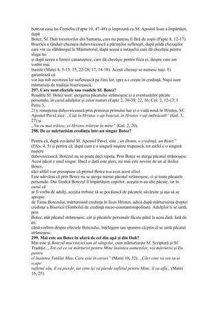 botezat casa lui Corneliu (Fapte 10, 47-48) şi împreună cu Sf. Apostol Ioan a împărtăşit,
după
Botez, Sf. Duh locuitorilor din Samaria, care nu puteau fi fără de copii (Fapte 8, 12-17).
Biserica a rânduit chezaşia duhovnicească a părinţilor sufleteşti, după pildă chezaşilor
care vin cu slăbănogul la Mântuitorul, după aceea a sutaşului care dă chezăşie pentru
sluga lui
şi după aceea a femeii cananeence, care dă chezăşie pentru fiica ei, despre care am
vorbit mai
înainte (Matei 8, 5-13; 15, 22-28; 17, 14-18). Aceşti chezaşi se numesc naşi. Ei
garantează că
vor lua sub ocrotirea lor sufletească pe finii lor, spre a-i creşte în credinţă. Naşii sunt
mărturisiţi de tradiţia bisericească.
297. Care sunt efectele sau roadele Sf. Botez?
Roadele Sf. Botez sunt: ştergerea păcatului strămoşesc şi a eventualelor păcate
personale, în cazul adulţilor şi celor maturi (Fapte 2, 38-39; 22, 16; Col. 2, 12-13; I
Petru 3,
21); renaşterea duhovnicească prin primirea primului har şi o viaţă nouă în Hristos. Sf.
Apostol Pavel zice: „Câţi în Hristos v-aţi botezat, în Hristos v-aţi îmbrăcat0” (Gal. 3,
27) şi
„Nu eu mai trăiesc, ci Hristos trăieşte în mine” (Gal. 2, 20).
298. De ce mărturisim credinţa într-un singur Botez?
Pentru că, după cuvântul Sf. Apostol Pavel, este „un Domn, o credinţă, un Botez”
(Efes. 4, 5) şi pentru că, după cum e o singură naştere trupească, tot astfel e o singură
naştere
duhovnicească. Botezul nu se poate deci repeta. Prin Botez se şterge păcatul strămoşesc.
Acest păcat e unul singur. Dacă o dată este şters, nu mai este nevoie de un al doilea
Botez,
căci altfel s-ar presupune că primul Botez n-a avut acest efect.
Este adevărat că prin Botez nu se şterge numai păcatul strămoşesc, ci şi toate păcatele
personale. Dar fiindcă Botezul îl împărtăşim copiilor, aceştia n-au alte păcate, iar în
cazul că
ar fi vorba de adulţi, aceştia trebuie să se pocăiască de păcatele săvârşite şi aşa să se
apropie
de Taina Botezului, mărturisind credinţa în Iisus Hristos, adică după mărturisirea dreptei
credinţe a Bisericii (Simbolul de credinţă niceo-constantinopolitan). Adulţilor li se iartă,
prin
Botez, atât păcatul strămoşesc, cât şi păcatele personale făcute până la acea dată. Iată de
ce,
când vorbim despre efectele Botezului, înţelegem sau spunem că prin el se iartă păcatul
strămoşesc.
299. Mai este un Botez în afară de cel din apă şi din Duh?
Mai este şi Botezul muceniciei sau al sângelui, cum mărturiseşte Sf. Scriptură şi Sf.
Tradiţie. „Tot cel ce va mărturisi pentru Mine înaintea oamenilor, voi mărturisi şi Eu
pentru
el înaintea Tatălui Meu, Care este în ceruri” (Matei 10, 32). „Căci cine va voi sa-şi
scape
sufletul său, îl va pierde, iar cine îşi va pierde sufletul pentru Mine, îl va afla„ (Matei
16, 25).
 