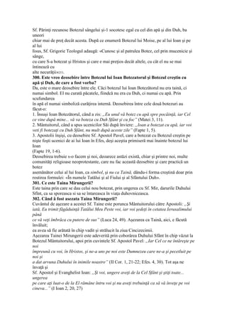 Sf. Părinţi recunosc Botezul sângelui şi-1 socotesc egal cu cel din apă şi din Duh, ba
uneori
chiar mai de preţ decât acesta. După ce enumeră Botezul lui Moise, pe al lui Ioan şi pe
al lui
Iisus, Sf. Grigorie Teologul adaugă: «Cunosc şi al patrulea Botez, cel prin mucenicie şi
sânge,
cu care S-a botezat şi Hristos şi care e mai preţios decât altele, cu cât el nu se mai
întinează cu
alte necurăţii»253.
300. Este vreo deosebire între Botezul lui Ioan Botezatorul şi Botezul creştin cu
apă şi Duh, de care a fost vorba?
Da, este o mare deosebire între ele. Căci botezul lui Ioan Botezătorul nu era taină, ci
numai simbol. El nu curată păcatele, fiindcă nu era cu Duh, ci numai cu apă. Prin
scufundarea
în apă el numai simboliză curăţirea internă. Deosebirea între cele două botezuri au
făcut-o:
1. Însuşi Ioan Botezătorul, când a zis: „Eu unul vă botez cu apă spre pocăinţă, iar Cel
ce vine după mine... vă va boteza cu Duh Sfânt şi cu foc” (Matei 3, 11).
2. Mântuitorul, când a spus ucenicilor Săi după înviere: „Ioan a botezat cu apă, iar voi
veti fi botezaţi cu Duh Sfânt, nu mult după aceste zile” (Fapte 1, 5).
3. Apostolii înşişi, cu deosebire Sf. Apostol Pavel, care a botezat cu Botezul creştin pe
nişte foşti ucenici de ai lui Ioan în Efes, deşi aceştia primiseră mai înainte botezul lui
Ioan
(Fapte 19, 1-6).
Deosebirea trebuie s-o facem şi noi, deoarece astăzi există, chiar şi printre noi, multe
comunităţi religioase neoprotestante, care nu fac această deosebire şi care practică un
botez
asemănător celui al lui Ioan, ca simbol, şi nu ca Taină, dându-i forma creştină doar prin
rostirea formulei: «În numele Tatălui şi al Fiului şi al Sfântului Duh».
301. Ce este Taina Mirungerii?
Este taina prin care se dau celui nou botezat, prin ungerea cu Sf. Mir, darurile Duhului
Sfînt, ca sa sporeasca si sa se întareasca în viaţa duhovniceasca.
302. Când â fost asezata Taina Mirungerii?
Cuvântul de aşezare a acestei Sf. Taine este porunca Mântuitorului către Apostoli: „Şi
iată, Eu trimit făgăduinţă Tatălui Meu Peste voi, iar voi şedeţi în cetatea Ierusalimului
până
ce vă veţi îmbrăca cu putere de sus” (Luca 24, 49). Aşezarea ca Taină, aici, e făcută
învăluit;
ea avea să fie arătată în chip vadit şi strălucit la ziua Cincizecimii.
Aşezarea Tainei Mirungerii este adeverită prin coborârea Duhului Sfânt în chip văzut la
Botezul Mântuitorului, apoi prin cuvintele Sf. Apostol Pavel: „Iar Cel ce ne întăreşte pe
noi
împreună cu voi, în Hristos, şi ne-a uns pe noi este Dumnezeu care ne-a şi pecetluit pe
noi şi
a dat arvuna Duhului în inimile noastre” (II Cor. 1, 21-22; Efes. 4, 30). Tot aşa ne
învaţă şi
Sf. Apostol şi Evanghelist Ioan: „Şi voi, ungere aveţi de la Cel Sfânt şi ştiţi toate...
ungerea
pe care aţi luat-o de la El rămâne întru voi şi nu aveţi trebuinţă ca să vă înveţe pe voi
cineva...” (I Ioan 2, 20, 27)
 