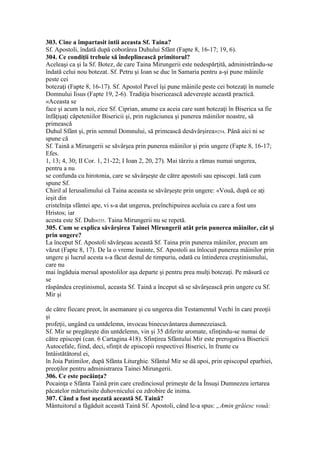 303. Cine a împartasit intii aceasta Sf. Taina?
Sf. Apostoli, îndată după coborârea Duhului Sfânt (Fapte 8, 16-17; 19, 6).
304. Ce condiţii trebuie să îndeplinească primitorul?
Aceleaşi ca şi la Sf. Botez, de care Taina Mirungerii este nedespărţită, administrându-se
îndată celui nou botezat. Sf. Petru şi Ioan se duc în Samaria pentru a-şi pune mâinile
peste cei
botezaţi (Fapte 8, 16-17). Sf. Apostol Pavel îşi pune mâinile peste cei botezaţi în numele
Domnului Iisus (Fapte 19, 2-6). Tradiţia bisericească adevereşte această practică.
«Aceasta se
face şi acum la noi, zice Sf. Ciprian, anume ca aceia care sunt botezaţi în Biserica sa fie
înfăţişaţi căpeteniilor Bisericii şi, prin rugăciunea şi punerea mâinilor noastre, să
primească
Duhul Sfânt şi, prin semnul Domnului, să primească desăvârşirea»254. Până aici ni se
spune că
Sf. Taină a Mirungerii se săvârşea prin punerea mâinilor şi prin ungere (Fapte 8, 16-17;
Efes.
1, 13; 4, 30; II Cor. 1, 21-22; I Ioan 2, 20, 27). Mai târziu a rămas numai ungerea,
pentru a nu
se confunda cu hirotonia, care se săvârşeşte de către apostoli sau episcopi. Iată cum
spune Sf.
Chiril al Ierusalimului că Taina aceasta se săvârşeşte prin ungere: «Vouă, după ce aţi
ieşit din
cristelniţa sfântei ape, vi s-a dat ungerea, preînchipuirea aceluia cu care a fost uns
Hristos; iar
acesta este Sf. Duh»255. Taina Mirungerii nu se repetă.
305. Cum se explica săvârşirea Tainei Mirungerii atât prin punerea mâinilor, cât şi
prin ungere?
La început Sf. Apostoli săvârşeau această Sf. Taina prin punerea mâinilor, precum am
văzut (Fapte 8, 17). De la o vreme înainte, Sf. Apostoli au înlocuit punerea mâinilor prin
ungere şi lucrul acesta s-a făcut destul de timpuriu, odată cu întinderea creştinismului,
care nu
mai îngăduia mersul apostolilor aşa departe şi pentru prea mulţi botezaţi. Pe măsură ce
se
răspândea creştinismul, aceasta Sf. Taină a început să se săvârşească prin ungere cu Sf.
Mir şi
de către fiecare preot, în asemanare şi cu ungerea din Testamentul Vechi în care preoţii
şi
profeţii, ungând cu untdelemn, invocau binecuvântarea dumnezeiască.
Sf. Mir se pregăteşte din untdelemn, vin şi 35 diferite aromate, sfinţindu-se numai de
către episcopi (can. 6 Cartagina 418). Sfinţirea Sfântului Mir este prerogativa Bisericii
Autocefale, fiind, deci, sfinţit de episcopii respectivei Biserici, în frunte cu
Intâistătătorul ei,
în Joia Patimilor, după Sfânta Liturghie. Sfântul Mir se dă apoi, prin episcopul eparhiei,
preoţilor pentru administrarea Tainei Mirungerii.
306. Ce este pocăinţa?
Pocainţa e Sfânta Taină prin care credinciosul primeşte de la Însuşi Dumnezeu iertarea
păcatelor mărturisite duhovnicului cu zdrobire de inima.
307. Când a fost aşezată această Sf. Taină?
Mântuitorul a făgăduit această Taină Sf. Apostoli, când le-a spus: „Amin grăiesc vouă:
 