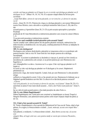 oricâte veţi lega pe pământ vor fi legate în cer şi oricâte veţi dezlega pe pământ vor fi
dezlegate în cer” (Matei 18, 18; 16, 19). El a aşezat-o după sfânta Sa Înviere prin
cuvintele:
„Luaţi Duh Sfânt; cărora le veţi ierta păcatele, se vor ierta lor, şi cărora le veţi ţine,
vor fi
ţinute„ (Ioan 20, 22-23). Puterea de a lega şi a dezlega păcatele o are numai Mântuitorul
nostru Iisus Hristos, cum a dovedit-o cu prilejul minunilor Sale (Luca 5, 20), dar El a
dat
această putere şi Apostolilor (Ioan 20, 21-23) şi prin aceştia episcopilor şi preoţilor.
Pocăinţă
predicată de Sf. Ioan Botezătorul şi mărturisirea păcatelor care aveau loc atunci (Marcu
1, 4-
5) au prevestit pocainţa şi mărturisirea creştină.
308. Care sunt condiţiile iertării păcatelor prin această Taină?
Aceste condiţii sunt: adâncă părere de rău pentru păcatele săvârşite, mărturisirea lor
duhovnicului cu hotărârea de a nu mai greşi, credinţa puternică în Hristos şi nădejdea în
îndurarea Lui.
309. Ce este dezlegarea?
Dezlegarea este iertarea desăvârşită a păcatelor şi reaşezarea celui ce se pocăieşte sub
puterea harului. Iată ce zice Sf. Ioan Gură de Aur despre puterea de a dezlega,
încredinţată
preoţilor: «Locuitori ai pământului şi ducându-şi viaţa pe el, preoţii au fost cinstiţi cu
încrederea de a administra cele cereşti; ei au primit puterea pe care Dumnezeu nici
Îngerilor şi
nici Arhanghelilor n-a dat-o. Acestora nu li s-a spus: Câte veţi lega pe pământ vor fi
legate şi
în ceruri şi câte veţi dezlega pe pământ vor fi dezlegate şi în ceruri. Stăpânitorii
pământului au
puterea de a lega, dar numai trupurile. Lanţul, însă, pe care Dumnezeu l-a dat preoţilor
atinge
sufletul şi e lung până la ceruri. Cele ce fac preoţii aici jos, Dumnezeu le întăreşte sus şi
Stăpânul aprobă hotărârea servilor Săi. Ce altceva le-a dat decât puterea cerească?
„Cărora
veţi ierta păcatele, le vor fi iertate şi cărora le veţi ţine, vor fi ţinute” (Ioan 20, 23). Ce
autoritate ar putea fi mai mare decât aceasta: „Tată a dat Fiului toată judecuta” (Ioan 5,
22).
Iar eu văd că toată această putere a fost dată preoţilor de către Fiul»256.
310. Ce este Sfânta Împărtăşanie?
Sfânta Împărtăşanie este Taina prin care creştinul se împărtăşeşte cu însuşi Trupul şi
Sângele Domnului, care păstrează numai pentru ochii noştri trupeşti chipul de pâine şi
de vin.
311. Când a fost aşezată această Sf. Taină?
Sf. Taină a Împărtăşaniei a fost aşezată de Mântuitorul la Cina cea de Taina, când a luat
pâinea, S-a rugat şi a binecuvântat-o zicând: „Luati, mâncaţi, acesta este trupul Meu”.
Apoi a
luat paharul, a mulţumit, 1-a binecuvântat zicând: „Beţi dintru acesta toţi, că acesta
este
sângele Meu, al Legii celei noi, care pentru mulţi se varsă spre iertarea Păcatelor„
(Matei
 