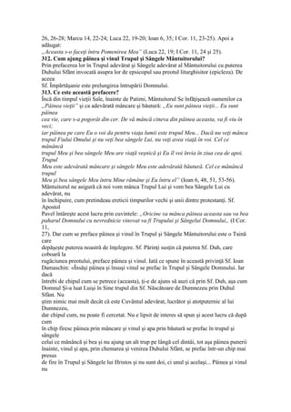 26, 26-28; Marcu 14, 22-24; Luca 22, 19-20; Ioan 6, 35; I Cor. 11, 23-25). Apoi a
adăugat:
„Aceasta s-o faceţi întru Pomenirea Mea” (Luca 22, 19; I Cor. 11, 24 şi 25).
312. Cum ajung pâinea şi vinul Trupul şi Sângele Mântuitorului?
Prin prefacerea lor în Trupul adevărat şi Sângele adevărat al Mântuitorului cu puterea
Duhului Sfănt invocată asupra lor de epsicopul sau preotul liturghisitor (epicleza). De
aceea
Sf. Împărtăşanie este prelungirea întrupării Domnului.
313. Ce este această prefacere?
Încă din timpul vieţii Sale, înainte de Patimi, Mântuitorul Se înfăţişează oamenilor ca
„Pâinea vieţii” şi ca adevărată mâncare şi băutură: „Eu sunt pâinea vieţii... Eu sunt
pâinea
cea vie, care s-a pogorât din cer. De vă mâncă cineva din pâinea aceasta, va fi viu în
veci;
iar pâinea pe care Eu o voi da pentru viaţa lumii este trupul Meu... Dacă nu veţi mânca
trupul Fiului Omului şi nu veţi bea sângele Lui, nu veţi avea viaţă în voi. Cel ce
mănâncă
trupul Meu şi bea sângele Meu are viaţă veşnică şi Eu îl voi învia în ziua cea de apoi.
Trupul
Meu este adevârată mâncare şi sângele Meu este adevărată băutură. Cel ce mănâncă
trupul
Meu şi bea sângele Meu întru Mine rămâne şi Eu întru el” (Ioan 6, 48, 51, 53-56).
Mântuitorul ne asigură că noi vom mânca Trupul Lui şi vom bea Sângele Lui cu
adevărat, nu
în închipuire, cum pretindeau ereticii timpurilor vechi şi unii dintre protestanţi. Sf.
Apostol
Pavel întăreşte acest lucru prin cuvintele: „Oricine va mânca pâinea aceasta sau va bea
paharul Domnului cu nevrednicie vinovat va fi Trupului şi Sângelui Domnului„ (I Cor.
11,
27). Dar cum se preface pâinea şi vinul în Trupul şi Sângele Mântuitorului este o Taină
care
depăşeşte puterea noastră de înţelegere. Sf. Părinţi susţin că puterea Sf. Duh, care
coboară la
rugăciunea preotului, preface pâinea şi vinul. Iată ce spune în această privinţă Sf. Ioan
Damaschin: «Însăşi pâinea şi însuşi vinul se prefac în Trupul şi Sângele Domnului. Iar
dacă
întrebi de chipul cum se petrece (aceasta), ţi-e de ajuns să auzi că prin Sf. Duh, aşa cum
Domnul Şi-a luat Luişi în Sine trupul din Sf. Născătoare de Dumnezeu prin Duhul
Sfânt. Nu
ştim nimic mai mult decât că este Cuvântul adevărat, lucrător şi atotputernic al lui
Dumnezeu,
dar chipul cum, nu poate fi cercetat. Nu e lipsit de interes să spun şi acest lucru că după
cum
în chip firesc pâinea prin mâncare şi vinul şi apa prin băutură se prefac în trupul şi
sângele
celui ce mănâncă şi bea şi nu ajung un alt trup pe lângă cel dintâi, tot aşa pâinea punerii
înainte, vinul şi apa, prin chemarea şi venirea Duhului Sfânt, se prefac într-un chip mai
presus
de fire în Trupul şi Sângele lui Hristos şi nu sunt doi, ci unul şi acelaşi... Pâinea şi vinul
nu
 