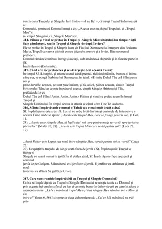 sunt icoana Trupului şi Sângelui lui Hristos – să nu fie! –, ci însuşi Trupul îndumnezeit
al
Domnului, pentru că Domnul însuşi a zis: „Acesta este nu chipul Trupului, ci „Trupul
Meu” şi
nu chipul Sângelui, ci „Sângele Meu”»257.
314. Pâinea şi vinul se prefac în Trupul şi Sângele Mântuitorului din timpul vieţii
Sale pământeşti, sau în Trupul şi Sângele de după Înviere?
Ele se prefac în Trupul şi Sângele luate de Fiul lui Dumnezeu la Întrupare din Fecioara
Maria, Trupul cu care a pătimit pentru păcatele noastre şi a înviat. Din momentul
prefacerii,
Domnul rămâne continuu, întreg şi acelaşi, sub amândouă chipurile şi în fiecare parte în
Sf.
Împărtăşanie (Euharistie).
315. Când are loc prefacerea şi se săvârşeşte deci această Taină?
În timpul Sf. Liturghii, şi anume atunci când preotul, ridicând mâinile, fruntea şi inima
către cer, se roagă fierbinte lui Dumnezeu, în taină: «Trimite Duhul Tău cel Sfânt peste
noi şi
peste darurile acestea, ce sunt puse înainte, şi fă, adică, pâinea aceasta, cinstit Trupul
Hristosului Tău; iar ce este în paharul acesta, cinstit Sângele Hristosului Tău,
prefăcându-le cu
Duhul Tău cel Sfânt! Amin. Amin. Amin.» Pâinea şi vinul se prefac acum în însuşi
Trupul şi
Sângele Domnului. În timpul acesta la strană se cântă «Pre Tine Te laudăm».
316. Sfânta Împărtăşanie e numai o Taină sau e mai mult decât atâta?
Sf. Împărtăşanie este şi jertfă. Lucrul se vede întâi din înseşi cuvintele de întemeiere a
acestei Taine unde se spune: „Acesta este trupul Meu, care se frânge pentru voi„ (I Cor.
11,
24). „Acesta este sângele Meu, al legii celei noi care pentru mulţi se varsă spre iertarea
păcatelor” (Matei 26, 28). „Acesta este trupul Meu care se dă pentru voi” (Luca 22,
19).
„Acest Pahar este Legea cea nouă întru sângele Meu, carele pentru voi se varsă” (Luca
22,
20). Despărţirea trupului de sânge arată firea de jertfă a Sf. Împărtăşanii: Trupul se
frânge şi
Sângele se varsă numai în jertfă. În al doilea rând, Sf. Împărtăşanie face prezentă şi
continuă
jertfa de pe Golgota. Mântuitorul e şi jertfitor şi jertfă. E jertfitor ca Arhiereu şi jertfă
nouă
întocmai ca sfânta Sa jertfă pe Cruce.
317. Care sunt roadele împărtăşirii cu Trupul şi Sângele Domnului?
Cel ce se împărtăşeşte cu Trupul şi Sângele Domnului se uneşte tainic cu Domnul şi
prin aceasta îşi umple sufletul cu har şi cu toate bunurile duhovniceşti pe care le aduce o
asemenea unire: „Cel ce manâncă trupul Meu şi bea sângele Meu rămâne întru Mine şi
Eu
întru el” (Ioan 6, 56). Îşi sporeşte viaţa duhovnicească: „Cel ce Mă mănâncă va trăi
prin
 