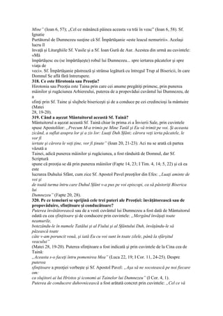 Mine” (Ioan 6, 57); „Cel ce mănâncă pâinea aceasta va trăi în veac” (Ioan 6, 58). Sf.
Ignatie
Purtătorul de Dumnezeu susţine că Sf. Împărtăşanie «este leacul nemuririi». Acelaşi
lucru îl
învaţă şi Liturghiile Sf. Vasile şi a Sf. Ioan Gură de Aur. Acestea din urmă au cuvintele:
«Mă
împărtăşesc eu (se împărtăşeşte) robul lui Dumnezeu... spre iertarea păcatelor şi spre
viaţa de
veci». Sf. Împărtăşanie păstrează şi strânsa legătură cu întregul Trup al Bisericii, în care
Domnul Se află fără întrerupere.
318. Ce este Hirotonia sau Preoţia?
Hirotonia sau Preoţia este Taina prin care cei anume pregătiţi primesc, prin punerea
mâinilor şi rugăciunea Arhiereului, puterea de a propovădui cuvântul lui Dumnezeu, de
a
sfinţi prin Sf. Taine şi slujbele bisericeşti şi de a conduce pe cei credincioşi la mântuire
(Matei
28, 19-20).
319. Când a aşezat Mântuitorul această Sf. Taină?
Mântuitorul a aşezat această Sf. Taină chiar în prima zi a Învierii Sale, prin cuvintele
spuse Apostolilor: „Precum M-a trimis pe Mine Tatăl şi Eu vă trimit pe voi. Şi aceasta
zicând, a suflat asupra lor şi a zis lor: Luaţi Duh Sfânt; cărora veţi ierta păcatele, le
vor fi
iertate şi cărora le veţi ţine, vor fi ţinute” (Ioan 20, 21-23). Aci nu se arată că partea
văzută a
Tainei, adică punerea mâinilor şi rugăciunea, a fost rânduită de Domnul, dar Sf.
Scriptură
spune că preoţia se dă prin punerea mâinilor (Fapte 14, 23; I Tim. 4, 14; 5, 22) şi că ea
este
lucrarea Duhului Sfânt, cum zice Sf. Apostol Pavel preoţilor din Efes: „Luaţi aminte de
voi şi
de toată turma întru care Duhul Sfânt v-a pus pe voi episcopi, ca să păstoriţi Biserica
lui
Dumnezeu” (Fapte 20, 28).
320. Pe ce temeiuri se sprijină cele trei puteri ale Preoţiei: învăţătorească sau de
propovăduire, sfinţitoare şi conducătoare?
Puterea învătătorească sau de a vesti cuvântul lui Dumnezeu a fost dată de Mântuitorul
odată cu cea sfinţitoare şi de conducere prin cuvintele: „Mergând învăţaţi toate
neamurile,
botezându-le în numele Tatălui şi al Fiului şi al Sfântului Duh, învăţându-le să
păzească toate
câte v-am poruncit vouă, şi iată Eu cu voi sunt în toate zilele, până la sfârşitul
veacului”
(Matei 28, 19-20). Puterea sfinţitoare a fost indicată şi prin cuvintele de la Cina cea de
Taină:
„Aceasta s-o faceţi întru pomenirea Mea” (Luca 22, 19; I Cor. 11, 24-25). Despre
puterea
sfinţitoare a preoţiei vorbeşte şi Sf. Apostol Pavel: „Aşa să ne socotească pe noi fiecare
om:
ca slujitori ai lui Hristos şi iconomi ai Tainelor lui Dumnezeu” (I Cor. 4, 1).
Puterea de conducere duhovnicească a fost arătată concret prin cuvintele: „Cel ce vă
 