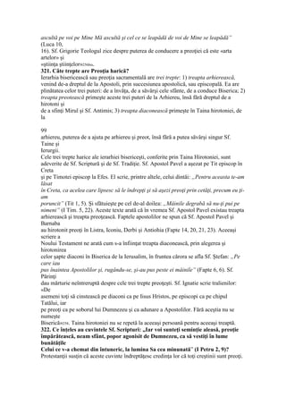 ascultă pe voi pe Mine Mă ascultă şi cel ce se leapădă de voi de Mine se leapădă”
(Luca 10,
16). Sf. Grigorie Teologul zice despre puterea de conducere a preoţiei că este «arta
artelor» şi
«ştiinţa ştiinţelor»256bis.
321. Câte trepte are Preoţia harică?
Ierarhia bisericească sau preoţia sacramentală are trei trepte: 1) treapta arhierească,
venind de-a dreptul de la Apostoli, prin succesiunea apostolică, sau episcopală. Ea are
plinătatea celor trei puteri: de a învăţa, de a săvârşi cele sfânte, de a conduce Biserica; 2)
treapta preotească primeşte aceste trei puteri de la Arhiereu, însă fără dreptul de a
hirotoni şi
de a sfinţi Mirul şi Sf. Antimis; 3) treapta diaconească primeşte în Taina hirotoniei, de
la
99
arhiereu, puterea de a ajuta pe arhiereu şi preot, însă fără a putea săvârşi singur Sf.
Taine şi
Ierurgii.
Cele trei trepte harice ale ierarhiei bisericeşti, conferite prin Taina Hirotoniei, sunt
adeverite de Sf. Scriptură şi de Sf. Tradiţie. Sf. Apostol Pavel a aşezat pe Tit episcop în
Creta
şi pe Timotei episcop la Efes. El scrie, printre altele, celui dintâi: „Pentru aceasta te-am
lăsat
în Creta, ca acelea care lipsesc să le îndrepţi şi să aşezi preoţi prin cetăţi, precum eu ţi-
am
poruncit” (Tit 1, 5). Şi sfătuieşte pe cel de-al doilea: „Mâinile degrabă să nu-ţi pui pe
nimeni” (I Tim. 5, 22). Aceste texte arată că în vremea Sf. Apostol Pavel existau treapta
arhierească şi treapta preoţească. Faptele apostolilor ne spun că Sf. Apostol Pavel şi
Barnaba
au hirotonit preoţi în Listra, Iconiu, Derbi şi Antiohia (Fapte 14, 20, 21, 23). Aceeaşi
scriere a
Noului Testament ne arată cum s-a înfiinţat treapta diaconească, prin alegerea şi
hirotonirea
celor şapte diaconi în Biserica de la Ierusalim, în fruntea cărora se afla Sf. Ştefan: „Pe
care iau
pus înaintea Apostolilor şi, rugându-se, şi-au pus peste ei mâinile” (Fapte 6, 6). Sf.
Părinţi
dau mărturie neîntreruptă despre cele trei trepte preoţeşti. Sf. Ignatie scrie tralienilor:
«De
asemeni toţi să cinstească pe diaconi ca pe Iisus Hristos, pe episcopi ca pe chipul
Tatălui, iar
pe preoţi ca pe soborul lui Dumnezeu şi ca adunare a Apostolilor. Fără aceştia nu se
numeşte
Biserică»258. Taina hirotoniei nu se repetă la aceeaşi persoană pentru aceeaşi treaptă.
322. Ce înţeles au cuvintele Sf. Scripturi: „Iar voi sunteţi seminţie aleasă, preoţie
împărătească, neam sfânt, popor agonisit de Dumnezeu, ca să vestiţi în lume
bunătăţile
Celui ce v-a chemat din întuneric, la lumina Sa cea minunată” (I Petru 2, 9)?
Protestanţii susţin că aceste cuvinte îndreptăţesc credinţa lor că toţi creştinii sunt preoţi.
 