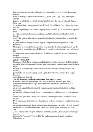 Potrivit învăţăturii autentice a Bisericii noi învăţăm însă că şi în Vechiul Testament
întregul
Israel se numeşte: „preoţie împărătească”, „neam sfânt” (Ieş. 19, 6), fără ca prin
aceasta
poporul Israel să se fi socotit că face parte în întregime din clasa preoţească. Regele
Ozia, care
a vrut să tămâieze, s-a umplut de lepră (II Paral. 26, 16-21), iar Core, Datan şi Aviron,
care au
vrut să fie preoţi prin forţă, au fost înghiţiţi de vii (Numeri 16). În cuvintele Sf. Apostol
Petru
e vorba de preoţie duhovnicească, obştească, al cărui altar e inima fiecărui creştin (I
Cor. 3,
16-17). Iar jertfele duhovniceşti sunt mila, duhul umilit, inima înfrântă şi smerită (Ps.
50, 18).
E vorba deci de o preoţie în înţeles figurat. Prin puterea harului primit, în Taina
Botezului, a
Mirungerii şi Sfintei Euharistii, creştinii au o stare aleasă, sfântă, împărătească faţă de
necreştini, de aceea ei au dreptul să boteze pe pruncii în primejdie de a muri nebotezaţi.
Dar
aceasta nu este totuna cu preoţia aşezată de Mântuitorul prin Sf. Apostoli şi ajunsă la
noi prin
succesiune apostolică.
323. Ce este nunta?
Nunta este Sfânta Taină prin care, după făgăduinţa mirelui şi miresei, dată liber în faţa
preotului, de a trăi împreună, în iubire, toată viaţa, pentru a naşte şi a creşte copii şi a se
ajuta
reciproc, li se împărtăşeşte harul dumnezeiesc care întăreşte şi înalţă însoţirea lor
naturală,
prefăcând-o într-o desăvârşită şi curată legătură morală, într-o unitate după chipul
legăturii
dintre Hristos şi Biserică.
324. Ce deosebire este între căsătoria civilă şi nunta creştină?
Căsătoria civilă este o însoţire pe viaţă între un bărbat şi o femeie, prin liber
consimţământ în condiţiile legii, adică are la bază un contract plecând însă de la
afecţiunea
reciprocă259, pe când nunta creştină, care presupune în prealabil căsătoria civilă ca
aşezământ
natural, este o însoţire sfântă, făcută cu binecuvântarea lui Dumnezeu în Biserică printr-
o
sfântă Taină, prin Taina Nunţii sau Cununiei, care sfinţeşte iubirea şi legătura celor
însoţiţi.
De la început, de când Ziditorul a făcut pe om, căsătoria apare ca un aşezământ natural,
legat
de însăşi natura omului, dar de origine divină, instituit prin cuvintele: „Şi a zis Domnul
Dumnezeu: Nu este bine să fie omul singur, să-i facem ajutor asemenea lui” (Fac. 2,
18).
Apoi a binecuvântat însoţirea bărbatului cu femeia, zicând: „Creşteţi şi vă înmulţiţi şi
umpleţi
Pământul şi-l stăpâniţi” (Fac. 1, 28). Dar legătura aceasta, decăzută prin păcat,
Mântuitorul o
 