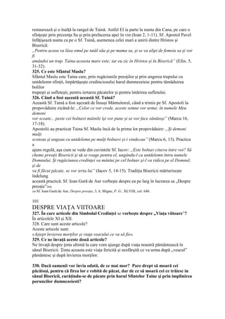 restaurează şi o înalţă la rangul de Taină. Astfel El ia parte la nunta din Cana, pe care o
sfinţeşte prin prezenţa Sa şi prin prefacerea apei în vin (Ioan 2, 1-11). Sf. Apostol Pavel
înfăţişează nunta ca pe o Sf. Taină, asemenea celei mari a unirii dintre Hristos şi
Biserică:
„Pentru aceea va lăsa omul pe tatăl său şi pe mama sa, şi se va alipi de femeia sa şi vor
fi
amândoi un trup. Taina aceasta mare este; iar eu zic în Hristos şi în Biserică” (Efes. 5,
31-32).
325. Ce este Sfântul Maslu?
Sfântul Maslu este Taina care, prin rugăciunile preoţilor şi prin ungerea trupului cu
untdelemn sfinţit, împărtăşeşte credinciosului harul dumnezeiesc pentru tămăduirea
bolilor
trupeşti şi sufleteşti, pentru iertarea păcatelor şi pentru întărirea sufletului.
326. Când a fost aşezată această Sf. Taină?
Această Sf. Taină a fost aşezată de Însuşi Mântuitorul, când a trimis pe Sf. Apostoli la
propovăduire zicând-le: „Celor ce vor crede, aceste semne vor urma: în numele Meu
demoni
vor scoate... peste cei bolnavi mâinile îşi vor pune şi se vor face sănătoşi” (Marcu 16,
17-18).
Apostolii au practicat Taina Sf. Maslu încă de la prima lor propovăduire: „Şi demoni
mulţi
scoteau şi ungeau cu untdelemn pe mulţi bolnavi şi-i vindecau” (Marcu 6, 13). Practica
a
ajuns regulă, aşa cum se vede din cuvintele Sf. Iacov: „Este bolnav cineva între voi? Să
cheme preoţii Bisericii şi să se roage pentru el, ungându-l cu untdelemn întru numele
Domnului. Şi rugăciunea credinţei va mântui pe cel bolnav şi-l va ridica pe el Domnul;
şi de
va fi făcut păcate, se vor ierta lui” (Iacov 5, 14-15). Tradiţia Bisericii mărturiseşte
îndelung
această practică. Sf. Ioan Gură de Aur vorbeşte despre ea pe larg în lucrarea sa „Despre
preoţie”260.
260 Sf. Ioan Gură de Aur, Despre preoţie, 3, 6, Migne, P. G., XLVIII, col. 646.
101
DESPRE VIAŢA VIITOARE
327. În care articole din Simbolul Credinţei se vorbeşte despre „Viaţa viitoare”?
În articolele XI şi XII.
328. Care sunt aceste articole?
Aceste articole sunt:
«Aştept învierea morţilor şi viaţa veacului ce va să fie».
329. Ce ne învaţă aceste două articole?
Ne învaţă despre ţinta ultimă la care vom ajunge după viaţa noastră pământească în
sânul Bisericii. Ţinta aceasta este viaţa fericită şi nesfârşită ce va urma după „veacul”
pământesc şi după învierea morţilor.
330. Dacă oamenii vor învia odată, de ce mai mor? Pare drept să moară cei
păcătoşi, pentru că firea lor e robită de păcat, dar de ce să moară cei ce trăiesc in
sânul Bisericii, curăţindu-se de păcate prin harul Sfintelor Taine şi prin implinirea
poruncilor dumnezeiesti?
 
