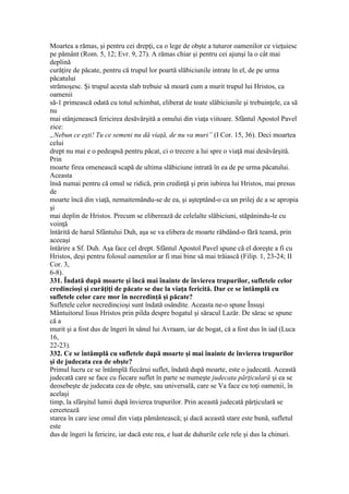 Moartea a rămas, şi pentru cei drepţi, ca o lege de obşte a tuturor oamenilor ce vieţuiesc
pe pământ (Rom. 5, 12; Evr. 9, 27). A rămas chiar şi pentru cei ajunşi la o cât mai
deplină
curăţire de păcate, pentru că trupul lor poartă slăbiciunile intrate în el, de pe urma
păcatului
strămoşesc. Şi trupul acesta slab trebuie să moară cum a murit trupul lui Hristos, ca
oamenii
să-1 primească odată cu totul schimbat, eliberat de toate slăbiciunile şi trebuinţele, ca să
nu
mai stânjenească fericirea desăvârşită a omului din viaţa viitoare. Sfântul Apostol Pavel
zice:
„Nebun ce eşti! Tu ce semeni nu dă viaţă, de nu va muri” (I Cor. 15, 36). Deci moartea
celui
drept nu mai e o pedeapsă pentru păcat, ci o trecere a lui spre o viaţă mai desăvârşită.
Prin
moarte firea omenească scapă de ultima slăbiciune intrată în ea de pe urma păcatului.
Aceasta
însă numai pentru că omul se ridică, prin credinţă şi prin iubirea lui Hristos, mai presus
de
moarte încă din viaţă, nemaitemându-se de ea, şi aşteptând-o ca un prilej de a se apropia
şi
mai deplin de Hristos. Precum se eliberează de celelalte slăbiciuni, stăpânindu-le cu
voinţă
întărită de harul Sfântului Duh, aşa se va elibera de moarte răbdând-o fără teamă, prin
aceeaşi
întărire a Sf. Duh. Aşa face cel drept. Sfântul Apostol Pavel spune că el doreşte a fi cu
Hristos, deşi pentru folosul oamenilor ar fi mai bine să mai trăiască (Filip. 1, 23-24; II
Cor. 3,
6-8).
331. Îndată după moarte şi încă mai înainte de învierea trupurilor, sufletele celor
credincioşi şi curăţiţi de păcate se duc la viaţa fericită. Dar ce se întâmplă cu
sufletele celor care mor în necredinţă şi păcate?
Sufletele celor necredincioşi sunt îndată osândite. Aceasta ne-o spune Însuşi
Mântuitorul Iisus Hristos prin pilda despre bogatul şi săracul Lazăr. De sărac se spune
că a
murit şi a fost dus de îngeri în sânul lui Avraam, iar de bogat, că a fost dus în iad (Luca
16,
22-23).
332. Ce se întâmplă cu sufletele după moarte şi mai înainte de învierea trupurilor
şi de judecata cea de obşte?
Primul lucru ce se întâmplă fiecărui suflet, îndată după moarte, este o judecată. Această
judecată care se face cu fiecare suflet în parte se numeşte judecata părţiculară şi ea se
deosebeşte de judecata cea de obşte, sau universală, care se Va face cu toţi oamenii, în
acelaşi
timp, la sfârşitul lumii după învierea trupurilor. Prin această judecată părţiculară se
cercetează
starea în care iese omul din viaţa pământească; şi dacă această stare este bună, sufletul
este
dus de îngeri la fericire, iar dacă este rea, e luat de duhurile cele rele şi dus la chinuri.
 