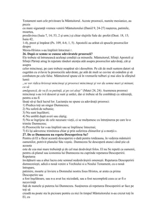 Testament sunt cele privitoare la Mântuitorul. Aceste proorocii, numite mesianice, au
prezis
cu mare siguranţă vremea venirii Mântuitorului (Daniil 9, 24-27) naşterea, patimile,
moartea,
proslăvirea (Isaia 7, 14; 53, 2 şi urm.) şi chiar slujirile Sale de: profet (Deut. 18, 15;
Isaia 42,
1-4), preot şi împărat (Ps. 109, 4-6; 1, 5). Apostolii au arătat că spusele proorocilor
despre
Mesia-Hristos s-au împlinit întocmai17.
26. După ce semne se cunosc adevăratele proorocii?
Ele trebuie să întrunească aceleaşi condiţii ca minunile. Mântuitorul, Sfinţii Apostoli şi
Sfinţii Părinţi atrag în repetate rânduri atenţia atât asupra proorocilor adevăraţi, cât şi
asupra
celor mincinoşi, pe care trebuie neapărat să-i deosebim. Pe cât de mult suntem datori să
cugetăm cu evlavie la proorociile adevărate, pe atât de mult se cuvine să osândim şi să
combatem pe cele false. Mântuitorul spune că în vremurile tulburi şi mai ales la sfârşitul
lumii
„se vor ridica hrisroşi mincinoşi şi prooroci mincimoşi şi vor da semne mari şi minuni,
ca să
amăgească, de va fi cu putinţă, şi pe cei aleşi” (Matei 24, 24). Asemenea prooroci
mincinoşi s-au ivit deseori şi sunt şi astăzi, dar ei trebuie să fie combătuţi cu stăruinţă,
pentru a nu fi
lăsaţi să-şi facă lucrul lor. Lactanţiu ne spune ca adevăraţii prooroci:
1) Predica toţi un singur Dumnezeu;
2) Nu suferă de nebunie;
3) Nu sunt înşelători;
4) Nu umblă după averi sau câştig;
5) Nu se îngrijesc de cele necesare vieţii, ci se mulţumesc cu întreţinerea pe care le-o
trimite Dumnezeu;
6) Proorociile lor s-au împlinit sau se împlinesc întocmai;
7) Ei îşi adeveresc trimiterea chiar şi prin suferirea chinurilor şi a morţii18.
27. De ce Dumnezeu nu repeta Descoperirea Sa?
Pentru că El a făcut această descoperire o dată pentru totdeauna, în vederea mântuirii
oamenilor, potrivit planului Său veşnic. Dumnezeu Se descoperă atunci când ştie că
aceasta
este de cea mai mare trebuinţă şi de cel mai desăvârşit folos. El nu Se repetă ca oamenii,
pentru că planul sau iconomia lui Dumnezeu nu cuprinde repetarea Descoperirii.
Repetarea
învăţăturii sau a altui lucru este semnul nedesăvârşirii omeneşti. Repetarea Descoperirii
dumnezeieşti, adică o nouă venire a Vechiului si a Noului Testament, cu o nouă
întrupare,
patimire, moarte şi înviere a Domnului nostru Iisus Hristos, ar arata ca prima
Descoperire sau
a fost înşelătoare, sau n-a avut loc niciodată, sau a fost necompletă ceea ce ar fi o
necuviinţă
faţă de numele şi puterea lui Dumnezeu. Susţinerea că repetarea Descoperirii ar face pe
toţi să
creadă nu poate sta în picioare pentru ca nici în timpul Mântuitorului n-au crezut toţi în
El, cu
 