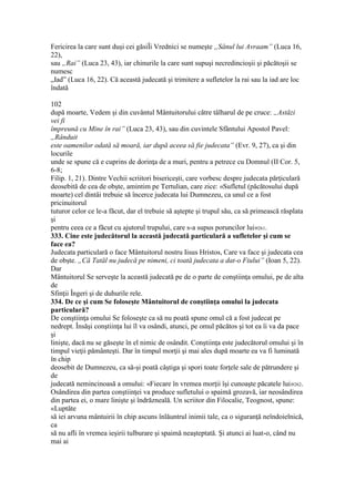 Fericirea la care sunt duşi cei găsiÎi Vrednici se numeşte „Sânul lui Avraam” (Luca 16,
22),
sau „Rai” (Luca 23, 43), iar chinurile la care sunt supuşi necredincioşii şi păcătoşii se
numesc
„Iad” (Luca 16, 22). Că această judecată şi trimitere a sufletelor la rai sau la iad are loc
îndată
102
după moarte, Vedem şi din cuvântul Mântuitorului către tâlharul de pe cruce: „Astăzi
vei fi
împreună cu Mine în rai” (Luca 23, 43), sau din cuvintele Sfântului Apostol Pavel:
„Rânduit
este oamenilor odată să moară, iar după aceea să fie judecata” (Evr. 9, 27), ca şi din
locurile
unde se spune că e cuprins de dorinţa de a muri, pentru a petrece cu Domnul (II Cor. 5,
6-8;
Filip. 1, 21). Dintre Vechii scriitori bisericeşti, care vorbesc despre judecata părţiculară
deosebită de cea de obşte, amintim pe Tertulian, care zice: «Sufletul (păcătosului după
moarte) cel dintâi trebuie să încerce judecata lui Dumnezeu, ca unul ce a fost
pricinuitorul
tuturor celor ce le-a făcut, dar el trebuie să aştepte şi trupul său, ca să primească răsplata
şi
pentru ceea ce a făcut cu ajutorul trupului, care s-a supus poruncilor lui»261.
333. Cine este judecătorul la această judecată particulară a sufletelor şi cum se
face ea?
Judecata particulară o face Mântuitorul nostru Iisus Hristos, Care va face şi judecata cea
de obşte. „Că Tatăl nu judecă pe nimeni, ci toată judecata a dat-o Fiului” (Ioan 5, 22).
Dar
Mântuitorul Se serveşte la această judecată pe de o parte de conştiinţa omului, pe de alta
de
Sfinţii Îngeri şi de duhurile rele.
334. De ce şi cum Se foloseşte Mântuitorul de conştiinţa omului la judecata
particulară?
De conştiinţa omului Se foloseşte ca să nu poată spune omul că a fost judecat pe
nedrept. Însăşi conştiinţa lui îl va osândi, atunci, pe omul păcătos şi tot ea îi va da pace
şi
linişte, dacă nu se găseşte în el nimic de osândit. Conştiinţa este judecătorul omului şi în
timpul vieţii pământeşti. Dar în timpul morţii şi mai ales după moarte ea va fi luminată
în chip
deosebit de Dumnezeu, ca să-şi poată câştiga şi spori toate forţele sale de pătrundere şi
de
judecată nemincinoasă a omului: «Fiecare în vremea morţii îşi cunoaşte păcatele lui»262.
Osândirea din partea conştiinţei va produce sufletului o spaimă grozavă, iar neosândirea
din partea ei, o mare linişte şi îndrăzneală. Un scriitor din Filocalie, Teognost, spune:
«Luptăte
să iei arvuna mântuirii în chip ascuns înlăuntrul inimii tale, ca o siguranţă neîndoielnică,
ca
să nu afli în vremea ieşirii tulburare şi spaimă neaşteptată. Şi atunci ai luat-o, când nu
mai ai
 