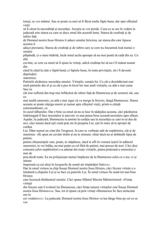 totuşi, se vor mântui. Sau se poate ca unii să fi făcut multe fapte bune, dar spre sfârşitul
vieţii
să fi căzut în necredinţă şi necurăţie. Aceştia se vor pierde. Ceea ce se are în vedere la
judecată este starea cu care se duce omul din această lume. Starea de credinţă şi de
iubire faţă
de Domnul nostru Iisus Hristos îi aduce omului fericirea, iar starea din care lipsesc
acestea îi
aduce pierzania. Starea de credinţă şi de iubire care se cere nu înseamnă însă numai o
simţire
plăpândă, ci o stare întărită, încât omul acela aproape să nu mai poată să cadă din ea. Cu
alte
cuvinte, se cere ca omul să fi ajuns la virtuţi, adică credinţa lui să nu-l fi mânat numai
din
când în când la câte o faptă bună, ci faptele bune, în toate privinţele, să-i fi devenit
deprinderi
statornice.
Patimile alcătuiesc necurăţia omului. Virtuţile, curaţia lui. Cu cât a dezrădăcinat mai
mult patimile din el şi cu căt a pus în locul lor mai mult virtuţile, cu atât e mai curat.
Sau cu
cât iese sufletul din trup mai înflăcărat de iubire faţă de Dumnezeu şi de semenii săi, sau
cu
mai multă smerenie, cu atât e mai sigur că va merge la fericire, lângă Dumnezeu. Starea
aceasta se poate căştiga uneori şi numai spre sfărşitul vieţii, printr-o căinţă
cutremurătoare, ca
în cazul tâlharului. Dar e bine ca omul să nu se lase în nădejdea aceasta, căci păcătuirea
îndelungată îl face nesimţitor ţi anevoie va mai putea birui această nesimţire spre sfârşit.
Aşadar, la judecată, Dumnezeu ia aminte la curăţia sau la necurăţia cu care te-ai dus de
aici, căci numai dacă eşti curat poţi sta în preajma Lui, eşti în stare să te apropii de
curăţia
Lui. Dăm numai un citat din Teognost, în care se vorbeşte atât de nepătimire, cât şi de
smerenie: «Îti spun un cuvânt străin şi nu te minuna: chiar dacă nu ai dobândit lipsa de
patimi,
pentru obişnuinţele care, poate, te stăpânesc, dacă te afli în vremea ieşirii în adâncul
smereniei, te vei înălţa, nu mai puţin ca cel fără de patimi, mai presus de nori. Căci deşi
comoara celor nepătimitori s-a adunat din toate virtuţile, piatra preţioasă a smereniei e
mai de
preţ decât toate. Ea nu prilejuieşte numai împăcare de la Dumnezeu celui ce o are, ci şi
intrare
împreună cu cei aleşi în locaşurile de nuntă ale împărăţiei Sale»265.
Dar în omul virtuos ia chip Însuşi Domnul nostru Iisus Hristos, căci fiecare virtute e o
trăsătură a chipului Lui şi se face cu puterile Lui. În omul virtuos Se arată tot mai bine
Hristos
care lucrează dinlăuntrul omului. Căci spune Sfântul Maxim Mărturisitorul: «Fiinţa
virtuţii
din fiecare este Cuvântul lui Dumnezeu; căci fiinţa tuturor virtuţilor este Însuşi Domnul
nostru Iisus Hristos»266. Sau, tot el spune că prin virtuţi «Dumnezeu Se face neîncetat
om în
cei vrednici»267. La judecată, Domnul nostru Iisus Hristos va lua lânga Sine pe cei ce se
vor
 