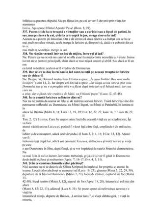 înfăţişa cu pecetea chipului Său pe fiinţa lor, pe cei ce vor fi devenit prin viaţa lor
asemenea
Lui268. Aşa spune Sfântul Apostol Pavel (Rom. 8, 29).
337. Putem şti de la ce treaptă a virtuţilor sau a curăţiei sau a lipsei de patimi, în
sus, merge cineva la rai, şi de la ce treaptă în jos, merge cineva la iad?
Aceasta n-o putem şti întocmai. Dar e de crezut că dacă cineva s-a înălţat din ce în ce
mai mult pe calea virtuţii, acela merge la fericire şi, dimpotrivă, dacă s-a coborât din ce
în ce
mai mult în necurăţie, merge la iad.
338. Nu rămân vreunii într-un loc de mijloc, între rai şi iad?
Nu. Pentru că nu există om care să se afle exact la mijloc între necurăţie şi virtute. Inima
lui tot are o pornire principală, chiar dacă se mai mişcă uneori şi altfel. Sau dacă ar fi un
om
cu totul nehotărât, acela n-ar fi vrednic de Dumnezeu.
339. Dar cei ce se duc în rai sau în iad sunt cu toţii pe aceeaşi treaptă de fericire
sau de chinuri?
Nu. Despre rai, Domnul nostru Iisus Hristos a spus: „În casa Tatălui Meu sunt multe
locaşuri” (Ioan 14, 2). Iar despre cei din iad a spus: „Iar sluga aceea care a ştiut voia
Domnului sau şi nu s-a pregătit, nici n-a făcut după voia lui va fi bătută mult; iar cea
care nu
a ştiut, dar a făcut cele vrednice de bătăi, va fi bătută puţin” (Luca 12, 47-48).
340. În ce constă fericirea sufletelor din rai?
Noi nu ne putem da seama de felul şi de mărirea acestei fericiri. Toată fericirea vine din
petrecerea sufletului cu Dumnezeu, cu Sfinţii Îngeri, cu Sfinţii şi Patriarhii, în lumina şi
în
slava lui Hristos (Matei 8, 11; Luca 13, 28, 29; Evr. 12, 22, 23; Ioan 14, 3; Luca 16, 23;
II
Tim. 2, 12). Hristos, Care Se uneşte tainic încă din această viaţă cu cei credincioşi, Îşi
va face
atunci vădită unirea Lui cu ei, putând fi văzut faţă către faţă, umplându-i de strălucire,
de
iubire şi de cunoaştere, adică desăvârşindu-i (I Ioan 3, 2; 4, 16; I Cor. 13, 12). Atunci
vor fi
îndumnezeiţi după har, adică vor cunoaşte fericirea, strălucirea şi toată lucrare şi viaţa
pe care
o are Dumnezeu în Sine, după fiinţă, şi se vor împărtăşi de razele Soarelui dumnezeiesc.
Nu
va mai fi în ei nici o durere, întristare, trebuinţă, grijă, ci îşi vor fi găsit în Dumnezeu
desăvârşită odihna şi multumire (Apoc. 7, 16-17; Evr. 4, 3, 11).
341. Şi în ce constau chinurile celor păcătoşi?
Nici acestea nu ni se descriu de Sfânta Scriptură în înţelesul lor propriu, ci numai în
icoane. Locul celor păcătoşi se numeşte iad (Luca 16, 23), gheena (Matei 5, 22, 29, 30),
departare de la faţa lui Dumnezeu (Matei 7, 23), locul de chinuri, cuptorul de foc (Matei
13,
42-50), focul nestins (Matei 3, 12), iezerul de foc (Apoc. 19, 20), întunericul cel mai din
afară
(Matei 8, 12; 22, 13), adâncul (Luca 8, 31). Se poate spune că nefericirea aceasta e o
viaţă în
întunericul minţii, departe de Hristos, „Lumina lumii”, o viaţă slăbănogită, o viaţă în
moarte,
 
