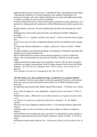 departe de Hristos care e Izvorul vieţii, o viaţă fără de iubire, căci Dumnezeu este iubire.
Toate puterile sufletului vor fi atunci înţepenite, căci osânda lui Dumnezeu va fi
povara cea mai grea, sub a cărei apăsare păcătoşii îşi vor vedea toată slăbiciunea minţii,
a voinţei şi a simţirii, pe care au avut-o pe pământ.
Ei înşişi au făcut totul că să-şi ruineze aceste puteri: puterea de a crede, puterea de a voi,
puterea de a înţelege adevărul, puterea de a iubi pe Dumnezeu şi pe semeni, puterea de a
se
însufleţi pentru ce este bun. De aceea sufletul ajuns la chinuri nu mai poate face nimic
pentru
îndreptarea lui şi deci pentru ieşirea de acolo. Aşa tâlcuieşte Teofilact al Bulgariei
cuvintele
de la Matei 22, 13: „Legându-i mâinile şi picioarele”: «Căci în veacul de acum se poate
face
şi lucra ceva, iar în cel viitor se leagă toate puterile de lucru ale sufletului şi nu se poate
face
ceva bun spre ridicarea păcatelor»269. Aşadar, „plânsul şi scrâşnirea dinţilor” (Matei
22, 13)
nu trebuie înţelese ca pricinuite de pocăinţă, ci de disperare. E disperarea neputinţei de a
schimba ceva în starea sufletului său.
Deci învăţătura Bisericii romano-catolice despre purgatoriu, ca un foc curăţitor de
păcate, este cu totul greşită şi de aceea noi nu o primim. Chinurile de acolo ar putea
curăţi
sufletul numai dacă ar putea naşte în el o pocăinţă, o înnoire. Dar am văzut că puterile
sufletului sunt legate, sunt paralizate în iad. Se spune aceasta şi în alte locuri ale Sfintei
Scripturi: „Şi în iad cine Te va lăuda pe Tine?” (Ps. 6, 5) sau: „Nu cei morţi Te vor
lăuda pe
Tine, Doamne, nici toţi cei ce se pogoară în iad” (Ps. 113, 25).
342. Dar atunci, nu e nici o putinţă să scape vreunii din cei ce ajung la chinuri?
Este cu putinţă. Unii din ei pot scăpa de acolo prin rugăciunile Bisericii şi ale fiecăruia
dintre noi, precum şi prin milosteniile noastre pentru ei. În Sfânta Scriptură se pune
mare preţ
pe rugăciunea unora pentru alţii. Sfântul Apostol Pavel spune: „Vă îndemn, deci, înainte
de
toate, să faceţi rugăciuni, cereri, făgăduinţe, mulţumiri pentru toţi oamenii” (I Tim. 2,
1). Iar
Sfântul Iacov spune: „Mărturisiţi-vă unul altuia păcatele şi vă rugaţi unul pentru altul
ca să
vă vindecaţi. Că mult poate rugăciunea stăruitoare a dreptului” (5, 16). Sfântul
Apostol
Pavel cere să se faca rugăciuni şi pentru el (Efes. 5, 19). Dar dacă folosesc rugăciunile
noastre
semenilor noştri vii, de ce n-ar folosi şi celor morţi, odată ce ei trăiesc cu sufletul şi
odată ce
acelaşi Dumnezeu le ascultă şi pe unele şi pe altele? La mărturisirile acestea indicate se
adaugă şi unele mărturii directe din Vechiul Testament. Astfel, în II Mac. 12, 42-45 se
aduce
jertfă pentru ostaşii morţi şi apoi se zice: „Drept aceea, sfânt şi cucernic gând a fost, că
a
 