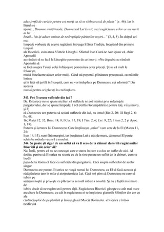 adus jertfă de curăţie pentru cei morţi ca să se slobozească de păcat” (v. 46). Iar în
Baruh se
spune: „Doamne atotţiitorule, Dumnezeul Lui Israil, auzi rugăciunea celor ce au murit
ai lui
Israil... Nu îţi aduce aminte de nedreptăţile părinţilor noştri...” (3, 4, 5). În chipul cel
mai
limpede vorbeşte de aceste rugăciuni întreaga Sfânta Tradiţie, începând din primele
timpuri
ale Bisericii, cum arată Sfintele Liturghii. Sfântul Ioan Gură de Aur spune că, chiar
Apostolii
au rânduit să se facă la Liturghie pomenire de cei morţi: «Nu degeaba au rânduit
Apostolii să
se facă asupra Tainei celei înfricoşate pomenirea celor plecaţi. Ştiau că mult le
foloseşte,
multă binefacere aduce celor mulţi. Când stă poporul, plinătatea preoţească, cu mâinile
întinse
şi în faţă stă jertfă înfricoşată, cum nu vor îndupleca pe Dumnezeu cei adormiţi? Dar
aceasta
numai pentru cei plecaţi în credinţă»270.
343. Pot fi scoase sufletele din iad?
Da. Deoarece nu se spune nicăieri că sufletele se pot mântui prin suferinţele
purgatoriului, dar se spune limpede: 1) că Jertfa răscumpărării e pentru toţi, vii şi morţi,
şi 2)
că Dumnezeu are puterea să scoată sufletele din iad, nu omul (Rut 2, 20; III Regi 2, 6;
Ps. 48,
16; Matei 12, 32; Rom. 14, 9; I Cor. 15, 19; I Tim. 2, 6; Evr. 9, 22; I Ioan 2, 2 şi Apoc.
1, 18).
Puterea şi iertarea lui Dumnezeu, Care împlineşte „orice” vom cere de la El (Marcu 11,
24;
Ioan 14, 13), sunt fără margini, iar bunătatea Lui e atât de mare, că numai El poate
schimba osânda veşnică a omului.
344. Se poate şti sigur de un suflet că va fi scos de la chinuri datorită rugăciunilor
Bisericii şi ale celor vii?
Nu. Întâi, pentru că nu se cunoaşte care e starea în care s-a dus un suflet de aici. Al
doilea, pentru că Biserica nu scoate cu de la sine putere un suflet de la chinuri, cum se
laudă
papa de la Roma că face cu sufletele din purgatoriu. Căci asupra sufletelor de acolo
singur
Dumnezeu are putere. Biserica se roagă numai lui Dumnezeu, ca El să facă aceasta şi
nădăjduieşte tare în mila şi atotputernicia Lui. Căci noi ştim că Dumnezeu ne cere să
iubim pe
semenii noştri şi priveşte cu plăcere la această iubire a noastră. Şi nu e faptă mai mare
de
iubire decât să ne rugăm unii pentru alţii. Rugăciunea Bisericii găseşte cu atât mai mare
ascultare la Dumnezeu, cu cât în rugăciunea ei se împletesc glasurile Sfinţilor din cer cu
ale
credincioşilor de pe pământ şi însuşi glasul Maicii Domnului. «Biserica e într-o
nesfârşită
 