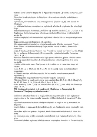 mărturii şi mai lămurite despre ele. În Apocalipsă se spune: „Şi când a luat cartea, cele
patru
fiinţe şi cei douăzeci şi patru de bătrâni au căzut înaintea Mielului, având fiecare
alăută şi
cupe de aur pline de tămâie, care sunt rugăciunile sfinţilor” (5, 8). Iată, aşadar, pe
Sfinţii din
cer înfăţişând înaintea tronului ceresc rugăciunile sfinţilor de pe pământ. Iar prin sfinţii
de pe
pământ se înţelegeau pe vremea Apostolilor toţi membrii Bisericii (Col. 1, 4; Efes. 1, 1).
Rugăciunea sfinţilor din cer este folositoare membrilor Bisericii de pe pământ când
aceştia din
urmă se roagă şi ei, adică atunci când rugăciunea sfântului din cer însoţeşte rugăciunea
celui
de pe pământ, deci când acesta nu stă nepăsător.
Mai aducem aici trei temeiuri cu privire la rugăciunile Sfinţilor pentru noi. Primul:
Toate fiinţele cuvântătoare din cer şi de pe pământ trebuie să aducă „Pururea lui
Dumnezeu
jertfă de laudă, adică rodul buzelor, care Preaslăvesc numele Lui” (Evr. 13, 15). Sfinţii
din cer nu lipsesc de la aceasta jertfă necontenită a rugăciunii adusă lui Dumnezeu
(Apoc. 4, 10, 11).
Al doilea: În Biserică toate mădularele luptă pentru mântuirea, pentru sfinţirea tot mai
deplină şi a celorlalte mădulare. E o împreunălucrare a tuturor, puterea de la unele
trecând la
celelalte, slăbiciunile unora fiind purtate şi de celelalte, ca să crească tot trupul lui
Hristos
(Efes. 4, 11-12, 15-16; Rom. 12, 4-13). Nu pot fi socotiţi sfinţii ca nişte mădulare
nelucrătoare
în Biserică, ca nişte mădulare amorţite. Iar lucrarea lor numai aceasta poate fi:
rugăciunea şi
stăruiriţa pentru creşterea tuturor mădularelor trupului Domnului.
Al treilea: Sfinţii se roagă pentru noi şi sunt ascultaţi (Fac. 20, 7; Iov 42, 8; I Regi 7, 9;
Ier. 15, 15; Iacov 5, 16; II Petru 1, 13-15; Apoc. 8, 3-4).
Ei sut proslăviţi (Rom. 2, 10); vor judeca lumea (I Cor. 6, 2); sunt iubiţii lui Dumnezeu
(Dan. 10, 19).
350. Simţim noi trebuinţă şi de rugăciunile Sfinţilor ca să fim ascultaţi de
Dumnezeu? Nu ajung rugăciunile noastre?
Dumnezeu a lăsat ca sfinţii să se roage pentru noi nu pentru că n-ar auzi rugăciunile
noastre, când se fac singure, aşadar nu pentru că El are trebuinţă de ele, ci noi. Pe de o
parte
rugăciunile noastre se încălzesc când ştim că şi alţii se roagă cu noi şi pentru noi, iar
dragostea
noastră faţă de ei creşte, ca să răspundă dragostei lor. Rugăciunile unora pentru alţii sunt
un
semn şi un mijloc de sporire a dragostei, a unirii între mădularele Bisericii. Pe de altă
parte
noi ne smerim când ne dăm seama că avem trebuinţă şi de rugăciunile altora. Şi e bine
să nu
fim mândri când ne rugăm socotind că n-avem trebuinţă de nimeni ca să fim ascultaţi de
 