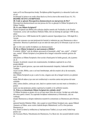 toate ca El era Descoperirea însăşi. Învăţătura pildei bogatului şi a săracului Lazăr este
că cei
învârtoşaţi la inima n-ar crede chiar dacă ar şi învia cineva din morţi (Luca 16, 31).
DESPRE SFÂNTA SCRIPTURĂ
28. Unde se găseşte Descoperirea dumnezeiască cea mai presus de fire?
Descoperirea dumnezeiască cea mai presus de fire se găseşte în Sfânta Scriptură şi în
Sfânta Tradiţie.
29. Ce este Sfânta Scriptură?
Sfânta Scriptură sau Biblia este colecţia cărţilor numite ale Vechiului şi ale Noului
Testament, scrise sub insuflarea Duhului Sfânt, într-un răstimp de aproape 1500 de ani,
adică
de la Moise (cca. 1400 înainte de Hr.) până la autorul Apocalipsei (cca. 100 după Hr.).
Aceste
cărţi sunt comoara cea mai preţioasă de lumină si mântuire pe care Dumnezeu a dat-o
oamenilor. Biserica le păstrează ca pe un odor de mare pret şi le foloseşte ca pe un izvor
de
apă vie din care soarbe învăţătura cea dumnezeiască.
30. De ce Sfânta Scriptură se mai numeşte şi Biblie?
Cuvântul „Biblie” este de obârşie grecească şi înseamnă „cărţi” sau „carte”. „Cărţile”
sau „cartea” Sfintei Scripturi şi-au păstrat de-a lungul veacurilor numele grecesc de
Biblie,
atât pentru ca Sfânta Scriptură a fost scrisă o bună parte în limba greacă, cât şi pentru
că, la
început, în primele veacuri ale creştinismului, învăţătura cuprinsă în ea a fost
propovăduită
mai ales în graiul grecesc, aşa cum arată documentele timpului, îndeosebi Sfânta
Tradiţie.
Acest cuvânt, Biblie, care e cel mai întrebuinţat, atât de creştini cât şi de necreştini,
înfăţişează
deci Sfânta Scriptură ca pe o carte în sine, singura care de-a lungul istoriei şi-a păstrat
acest
nume fără alt adaos şi pe care noi credincioşii o socotim cartea mai presus de toate
celelalte
cărţi, cartea cărţilor, cartea pe care, dacă n-o putem numi cea mai mare ca întindere, o
putem
numi cea mai preţioasă, pentru cuprinsul şi roadele ei în sufletele noastre.
31. Prin ce se deosebeşte Sfânta Scriptură de celelalte cărţi?
1) Sfânta Scriptura se poate citi cu cel mai mare folos de oricine: învăţat sau neînvăţat,
din orice parte a lumii. Ea cuprinde învăţături mântuitoare şi folositoare, căci ne
vorbeşte
despre Dumnezeu şi despre mântuirea noastră în comuniune cu Dumnezeu prin Hristos,
cu
ajutorul harului Duhului Sfânt. «Iar scopul şi rostul Sfintei Scripturi este, spune Sfântul
Atanasie cel Mare, acea vestire îndoită despre Mântuitorul: ca El a fost pururea
Dumnezeu şi
Fiu, fiind Cuvântul şi strălucirea şi înţelepciunea Tatălui; şi ca pe urmă, luând trup
pentru noi
din Fecioara Maria, Născătoarea de Dumnezeu, S-a făcut om. Iar această îndoită vestire
se
 