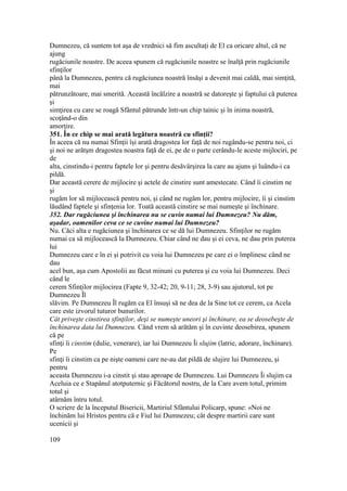 Dumnezeu, că suntem tot aşa de vrednici să fim ascultaţi de El ca oricare altul, că ne
ajung
rugăciunile noastre. De aceea spunem că rugăciunile noastre se înalţă prin rugăciunile
sfinţilor
până la Dumnezeu, pentru că rugăciunea noastră însăşi a devenit mai caldă, mai simţită,
mai
pătrunzătoare, mai smerită. Această încălzire a noastră se datoreşte şi faptului că puterea
şi
simţirea cu care se roagă Sfântul pătrunde într-un chip tainic şi în inima noastră,
scoţând-o din
amorţire.
351. În ce chip se mai arată legătura noastră cu sfinţii?
În aceea că nu numai Sfinţii îşi arată dragostea lor faţă de noi rugându-se pentru noi, ci
şi noi ne arătşm dragostea noastra faţă de ei, pe de o parte cerându-le aceste mijlociri, pe
de
alta, cinstindu-i pentru faptele lor şi pentru desăvârşirea la care au ajuns şi luându-i ca
pildă.
Dar această cerere de mijlocire şi actele de cinstire sunt amestecate. Când îi cinstim ne
şi
rugăm lor să mijlocească pentru noi, şi când ne rugăm lor, pentru mijlocire, îi şi cinstim
lăudând faptele şi sfinţenia lor. Toată această cinstire se mai numeşte şi închinare.
352. Dar rugăciunea şi închinarea nu se cuvin numai lui Dumnezeu? Nu dăm,
aşadar, oamenilor ceva ce se cuvine numai lui Dumnezeu?
Nu. Căci alta e rugăciunea şi închinarea ce se dă lui Dumnezeu. Sfinţilor ne rugăm
numai ca să mijlocească la Dumnezeu. Chiar când ne dau şi ei ceva, ne dau prin puterea
lui
Dumnezeu care e în ei şi potrivit cu voia lui Dumnezeu pe care ei o împlinesc când ne
dau
acel bun, aşa cum Apostolii au făcut minuni cu puterea şi cu voia lui Dumnezeu. Deci
când le
cerem Sfinţilor mijlocirea (Fapte 9, 32-42; 20, 9-11; 28, 3-9) sau ajutorul, tot pe
Dumnezeu Îl
slăvim. Pe Dumnezeu Îl rugăm ca El însuşi să ne dea de la Sine tot ce cerem, ca Acela
care este izvorul tuturor bunurilor.
Cât priveşte cinstirea sfinţilor, deşi se numeşte uneori şi închinare, ea se deosebeşte de
închinarea data lui Dumnezeu. Când vrem să arătăm şi în cuvinte deosebirea, spunem
că pe
sfinţi îi cinstim (dulie, venerare), iar lui Dumnezeu Îi slujim (latrie, adorare, închinare).
Pe
sfinţi îi cinstim ca pe nişte oameni care ne-au dat pildă de slujire lui Dumnezeu, şi
pentru
aceasta Dumnezeu i-a cinstit şi stau aproape de Dumnezeu. Lui Dumnezeu Îi slujim ca
Aceluia ce e Stapânul atotputernic şi Făcătorul nostru, de la Care avem totul, primim
totul şi
atârnăm întru totul.
O scriere de la începutul Bisericii, Martiriul Sfântului Policarp, spune: «Noi ne
închinăm lui Hristos pentru că e Fiul lui Dumnezeu; cât despre martirii care sunt
ucenicii şi
109
 