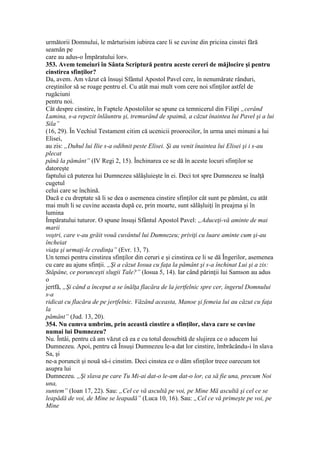 următorii Domnului, le mărturisim iubirea care li se cuvine din pricina cinstei fără
seamăn pe
care au adus-o Împăratului lor».
353. Avem temeiuri în Sânta Scriptură pentru aceste cereri de măjlocire şi pentru
cinstirea sfinţilor?
Da, avem. Am văzut că însuşi Sfântul Apostol Pavel cere, în nenumărate rânduri,
creştinilor să se roage pentru el. Cu atât mai mult vom cere noi sfinţilor astfel de
rugăciuni
pentru noi.
Cât despre cinstire, în Faptele Apostolilor se spune ca temnicerul din Filipi „cerând
Lumina, s-a repezit înlăuntru şi, tremurând de spaimă, a căzut înaintea lui Pavel şi a lui
Sila”
(16, 29). În Vechiul Testament citim că ucenicii proorocilor, în urma unei minuni a lui
Elisei,
au zis: „Duhul lui Ilie s-a odihnit peste Elisei. Şi au venit înaintea lui Elisei şi i s-au
plecat
până la pământ” (IV Regi 2, 15). Închinarea ce se dă în aceste locuri sfinţilor se
datoreşte
faptului că puterea lui Dumnezeu sălăşluieşte în ei. Deci tot spre Dumnezeu se înalţă
cugetul
celui care se închină.
Dacă e cu dreptate să li se dea o asemenea cinstire sfinţilor cât sunt pe pământ, cu atăt
mai mult li se cuvine aceasta după ce, prin moarte, sunt sălăşluiţi în preajma şi în
lumina
Împăratului tuturor. O spune însuşi Sfântul Apostol Pavel: „Aduceţi-vă aminte de mai
marii
voştri, care v-au grăit vouă cuvântul lui Dumnezeu; priviţi cu luare aminte cum şi-au
încheiat
viaţa şi urmaţi-le credinţa” (Evr. 13, 7).
Un temei pentru cinstirea sfinţilor din ceruri e şi cinstirea ce li se dă Îngerilor, asemenea
cu care au ajuns sfinţii. „Şi a căzut Iosua cu faţa la pământ şi s-a închinat Lui şi a zis:
Stăpâne, ce porunceşti slugii Tale?” (Iosua 5, 14). Iar când părinţii lui Samson au adus
o
jertfă, „Şi când a început a se înălţa flacăra de la jertfelnic spre cer, îngerul Domnului
s-a
ridicat cu flacăra de pe jertfelnic. Văzând aceasta, Manoe şi femeia lui au căzut cu faţa
la
pământ” (Jud. 13, 20).
354. Nu cumva umbrim, prin această cinstire a sfinţilor, slava care se cuvine
numai lui Dumnezeu?
Nu. Întâi, pentru că am văzut că ea e cu totul deosebită de slujirea ce o aducem lui
Dumnezeu. Apoi, pentru că Însuşi Dumnezeu le-a dat lor cinstire, îmbrăcându-i în slava
Sa, şi
ne-a poruncit şi nouă să-i cinstim. Deci cinstea ce o dăm sfinţilor trece oarecum tot
asupra lui
Dumnezeu. „Şi slava pe care Tu Mi-ai dat-o le-am dat-o lor, ca să fie una, precum Noi
una,
suntem” (Ioan 17, 22). Sau: „Cel ce vă ascultă pe voi, pe Mine Mă ascultă şi cel ce se
leapădă de voi, de Mine se leapadă” (Luca 10, 16). Sau: „Cel ce vă primeşte pe voi, pe
Mine
 