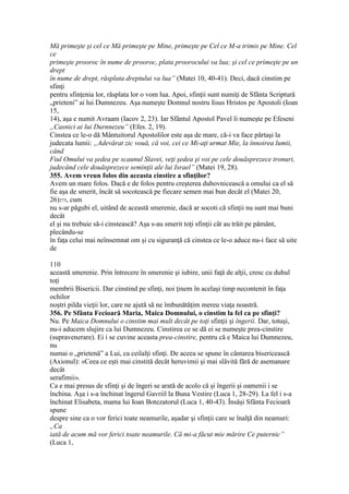 Mă primeşte şi cel ce Mă primeşte pe Mine, primeşte pe Cel ce M-a trimis pe Mine. Cel
ce
primeşte prooroc în nume de prooroc, plata proorocului va lua; şi cel ce primeşte pe un
drept
în nume de drept, răsplata dreptului va lua” (Matei 10, 40-41). Deci, dacă cinstim pe
sfinţi
pentru sfinţenia lor, răsplata lor o vom lua. Apoi, sfinţii sunt numiţi de Sfânta Scriptură
„prieteni” ai lui Dumnezeu. Aşa numeşte Domnul nostru Iisus Hristos pe Apostoli (Ioan
15,
14), aşa e numit Avraam (Iacov 2, 23). Iar Sfântul Apostol Pavel îi numeşte pe Efeseni
„Casnici ai lui Durnnezeu” (Efes. 2, 19).
Cinstea ce le-o dă Mântuitorul Apostolilor este aşa de mare, că-i va face părtaşi la
judecata lumii: „Adevărat zic vouă, că voi, cei ce Mi-aţi urmat Mie, la înnoirea lumii,
când
Fiul Omului va şedea pe scaunul Slavei, veţi şedea şi voi pe cele douăsprezece tronuri,
judecând cele douăsprezece seminţii ale lui Israel” (Matei 19, 28).
355. Avem vreun folos din aceasta cinstire a sfinţilor?
Avem un mare folos. Dacă e de folos pentru creşterea duhovnicească a omului ca el să
fie aşa de smerit, încât să socotească pe fiecare semen mai bun decât el (Matei 20,
26)273, cum
nu s-ar păgubi el, uitând de această smerenie, dacă ar socoti că sfinţii nu sunt mai buni
decât
el şi nu trebuie să-i cinstească? Aşa s-au smerit toţi sfinţii cât au trăit pe pământ,
plecându-se
în faţa celui mai neînsemnat om şi cu siguranţă că cinstea ce le-o aduce nu-i face să uite
de
110
această smerenie. Prin întrecere în smerenie şi iubire, unii faţă de alţii, cresc cu duhul
toţi
membrii Bisericii. Dar cinstind pe sfinţi, noi ţinem în acelaşi timp necontenit în faţa
ochilor
noştri pilda vieţii lor, care ne ajută să ne îmbunătăţim mereu viaţa noastră.
356. Pe Sfânta Fecioară Maria, Maica Domnului, o cinstim la fel ca pe sfinţi?
Nu. Pe Maica Domnului o cinstim mai mult decât pe toţi sfinţii şi îngerii. Dar, totuşi,
nu-i aducem slujire ca lui Dumnezeu. Cinstirea ce se dă ei se numeşte prea-cinstire
(supravenerare). Ei i se cuvine aceasta prea-cinstire, pentru că e Maica lui Dumnezeu,
nu
numai o „prietenă” a Lui, ca ceilalţi sfinţi. De aceea se spune în cântarea bisericească
(Axionul): «Ceea ce eşti mai cinstită decât heruvimii şi mai slăvită fără de asemanare
decât
serafimii».
Ca e mai presus de sfinţi şi de îngeri se arată de acolo că şi îngerii şi oamenii i se
închina. Aşa i s-a închinat îngerul Gavriil la Buna Vestire (Luca 1, 28-29). La fel i s-a
închinat Elisabeta, mama lui Ioan Botezatorul (Luca 1, 40-43). Însăşi Sfânta Fecioară
spune
despre sine ca o vor ferici toate neamurile, aşadar şi sfinţii care se înalţă din neamuri:
„Ca
iată de acum mă vor ferici toate neamurile. Că mi-a făcut mie mărire Ce puternic”
(Luca 1,
 