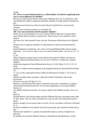 48-49).
357. Prin ce ne mai arătăm cinstirea ce o dăm sfinţilor, în afară de rugăciunile prin
care le cerem mijlocirea şi-i lăudăm?
Biserica îşi arată cinstirea faţă de sfinţi şi prin rânduirea unor zile cu numele lor, când
sunt lăudaţi prin cântări şi rugăciuni deosebite, împletite în slujba adusă lui Dumnezeu,
prin
închinarea unor biserici în cinstea lor, prin obiceiul creştinilor de a-şi lua numele
vreunuia
dintre ei, prin cinstirea icoanelor şi a moaştelor lor.
358. Care sunt temeiurile cinstirii moaştelor sfinţilor?
Sfinţii, cât au fost pe pământ, au avut în ei harul Duhului Sfânt într-o măsură foarte
mare, făcând adeseori minuni, cu ajutorul lui. Harul acesta îl au în sufletul lor într-o
măsură
mai mare şi în viaţa cerească la care s-au dus. Dar precum sfântul poate sta în legătură
cu
oamenii care se roagă lui, ajutându-i în chip minunat, cu atât mai mult păstrează el
însuşi o
anumită legătură cu trupul său, care a fost şi el locaşul Duhului Sfânt, precum spune
Apostolul: „Au nu ştiţi că trupul vostru este templu Duhului Sfânt, care este în voi?” (I
Cor.
6, 19).
Sfânta Scriptură ne spune despre minuni făcute prin trupurile sfinţilor cât traiau pe
pământ, mărturisind despre puterea ce era în ele. O femeie s-a vindecat de curgerea
sângelui
numai prin atingerea de haina Mântuitorului (Luca 8, 43-44; Matei 14, 36; 9, 21). Şi
mulţi
oameni se vindecau numai atingându-se de ştergarele purtate de Apostolul Pavel (Fapte
19,
11, 12), iar alţii, numai prin trecerea umbrei lui Petru peste ei (Fapte 5, 15). Cum că
trupul
sfântului şi după moarte are putere vedem din Vechiul Testament, unde oasele
proorocului
Elisei învie un mort (IV Regi 13, 21).
Biserica a cinstit din primele timpuri osemintele mucenicilor, aducându-le cu grijă şi
zidind altarele bisericilor peste ele, iar mai târziu îngrijindu-se ca în altarul fiecărei
biserici, că
şi în Sfântul Antimis de pe altar, să se pună o părţicica din Sfântele moaşte, ceea ce se
face
până azi.
Epistola Bisericii din Smirna despre martiriul Sfântului Policarp, episcopul acelei cetăţi
(† 166), spune: «Noi am strâns osemintele lui ca pe un odor mai scump decât aurul şi
decât
pietrele scumpe şi le-am aşezat unde se cuvine: aici ne vom aduna cu bucurie şi Domnul
ne va
da nouă să sărbătorim ziua naşterii sale celei muceniceşti, spre cinstirea biruinţei sale şi
spre
întărirea altor luptători»274, puterea minunată din moaşte se arată şi în faptul că nu
putrezesc.
Se înţelege că şi cinstirea sfântelor moaşte se îndreaptă tot spre Dumnezeu, a Cărui
 