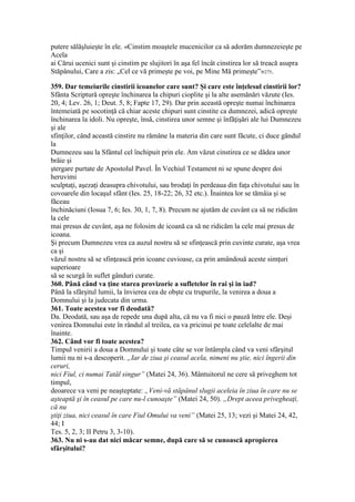 putere sălăşluieşte în ele. «Cinstim moaştele mucenicilor ca să adorăm dumnezeieşte pe
Acela
ai Cărui ucenici sunt şi cinstim pe slujitori în aşa fel încât cinstirea lor să treacă asupra
Stăpânului, Care a zis: „Cel ce vă primeşte pe voi, pe Mine Mă primeşte”»275.
359. Dar temeiurile cinstirii icoanelor care sunt? Şi care este înţelesul cinstirii lor?
Sfânta Scriptură opreşte închinarea la chipuri cioplite şi la alte asemănări văzute (Ies.
20, 4; Lev. 26, 1; Deut. 5, 8; Fapte 17, 29). Dar prin această opreşte numai închinarea
întemeiată pe socotinţă că chiar aceste chipuri sunt cinstite ca dumnezei, adică opreşte
închinarea la idoli. Nu opreşte, însă, cinstirea unor semne şi înfăţişări ale lui Dumnezeu
şi ale
sfinţilor, când această cinstire nu rămâne la materia din care sunt făcute, ci duce gândul
la
Dumnezeu sau la Sfântul cel închipuit prin ele. Am văzut cinstirea ce se dădea unor
brâie şi
ştergare purtate de Apostolul Pavel. În Vechiul Testament ni se spune despre doi
heruvimi
sculptaţi, aşezaţi deasupra chivotului, sau brodaţi în perdeaua din faţa chivotului sau în
covoarele din locaşul sfânt (Ies. 25, 18-22; 26, 32 etc.). Înaintea lor se tămâia şi se
făceau
închinăciuni (Iosua 7, 6; Ies. 30, 1, 7, 8). Precum ne ajutăm de cuvânt ca să ne ridicăm
la cele
mai presus de cuvânt, aşa ne folosim de icoană ca să ne ridicăm la cele mai presus de
icoana.
Şi precum Dumnezeu vrea ca auzul nostru să se sfinţească prin cuvinte curate, aşa vrea
ca şi
văzul nostru să se sfinţească prin icoane cuvioase, ca prin amândouă aceste simţuri
superioare
să se scurgă în suflet gânduri curate.
360. Până când va ţine starea provizorie a sufletelor în rai şi in iad?
Până la sfârşitul lumii, la învierea cea de obşte cu trupurile, la venirea a doua a
Domnului şi la judecata din urma.
361. Toate acestea vor fi deodată?
Da. Deodată, sau aşa de repede una după alta, că nu va fi nici o pauză între ele. Deşi
venirea Domnului este în rândul al treilea, ea va pricinui pe toate celelalte de mai
înainte.
362. Când vor fi toate acestea?
Timpul venirii a doua a Domnului şi toate câte se vor întâmpla când va veni sfârşitul
lumii nu ni s-a descoperit. „Iar de ziua şi ceasul acela, nimeni nu ştie, nici îngerii din
ceruri,
nici Fiul, ci numai Tatăl singur” (Matei 24, 36). Mântuitorul ne cere să priveghem tot
timpul,
deoarece va veni pe neaşteptate: „Veni-vă stăpânul slugii aceleia în ziua în care nu se
aşteaptă şi în ceasul pe care nu-l cunoaşte” (Matei 24, 50). „Drept aceea privegheaţi,
că nu
ştiţi ziua, nici ceasul în care Fiul Omului va veni” (Matei 25, 13; vezi şi Matei 24, 42,
44; I
Tes. 5, 2, 3; II Petru 3, 3-10).
363. Nu ni s-au dat nici măcar semne, după care să se cunoască apropierea
sfârşitului?
 