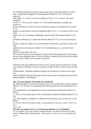 Da. În Sfânta Scriptură sunt arătate unele semne care vor premerge sfârşitul. Acestea
sunt: 1) predicarea Evangheliei la toate popoarele (Matei 24, 14); 2) convertirea
poporului
iudeu (Rom. 11, 15-26); 3) ivirea lui Antihrist (II Tes. 2, 3-11; I Ioan 2, 18), omul
nelegiuirii
(II Tes. 2, 1-10), sau „fiara” (Apoc. 13, 1-18), lucrând împreună cu uneltele sale,
prooroci şi
hristoşi mincinoşi, tot felul de semne, prin puterea satanei, ca să amăgească pe oameni.
Ei vor
prigoni cu toată furia pe cei aleşi ai Domnului (Matei 24, 5, 11; 4) venirea lui Ilie şi a lui
Enoh
(Apoc. cap. 11); 5) înmulţirea fărădelegii şi răcirea iubirii între oameni (Matei 24, 10,
12);
înmulţirea războaielor şi a veştilor de războaie (Matei 24, 6-7); ivirea unor nenorociri,
ca
foamete, ciumă etc. (Matei 24, 8); mari tulburări în toată firea, ca eclipse de soare şi de
luna,
căderi de stele, cutremure etc. (Matei 24, 29; 6) arătarea pe cer a „semnului Fiului
Omului”
(Matei 24, 30), adică a Sf. Cruci.
Dar semnul Crucii pe cer mai degrabă va însoţi venirea Domnului decât o va premerge,
iar convertirea poporului iudeu, ivirea lui Antihrist şi predica lui Ilie şi Enoh sunt lucruri
tainice, al căror înţeles exact nu poate fi cunoscut.
Celelalte semne care rămân sunt de aşa fel, că nu se poate spune pe temeiul lor, în chip
sigur, când va fi sfârşitul. Cei care s-au apucat să facă socoteli şi sa dea soroace hotarîte
s-au
înselat amarnic. Tulburări, greutăţi şi războaie au fost adeseori în lume şi noi nu ştim
care
poate fi gradul lor ultim de dezvoltare, încât să putem spune că gradul acesta sau acela e
ultimul şi după el vine sfârşitul.
364. Vor învia deodată, atât drepţii cât şi păcătoşii?
Da. Sfânta Scriptură ne spune că un singur seceriş va fi şi pentru grâu şi pentru neghină
(Matei 13, 30, 42-43); că o singură dată vine Mirele pentru toate fecioarele (Matei 25,1-
13);
că o singură dată va veni Stăpânul să ceară socoteală tuturor lucrătorilor trimişi în vie
(Matei
21, 33-41); că în acelaşi timp va cere socoteală pentru talanţii încredinţaţi (Matei 25, 14-
30);
şi, în chip limpede, că deodată îi va aduna pe toţi la judecată, şi pe cei buni şi pe cei răi
(Matei
25, 31-46). Toţi vor învia într-o clipă „când trâmbiţa cea de apoi va suna” (I Cor. 15,
52; I
Tes. 4, 16).
365. Dar cu trupurile celor ce vor fi atunci pe pământ ce se va întâmpla?
Se vor schimba şi ele, într-o clipă, în trupuri înviate, ca şi când ar fi trecut şi ele prin
moarte. Sfântul Apostol Pavel spune: „Iată taină zic vouă: că nu toţi vom adormi, dar
toţi ne
 