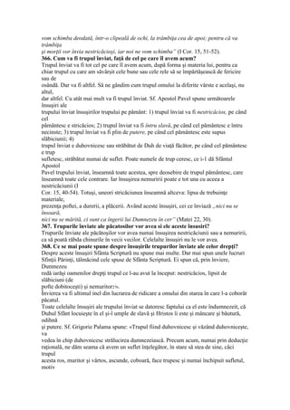 vom schimba deodată, într-o clipeală de ochi, la trâmbiţa cea de apoi; pentru că va
trâmbiţa
şi morţii vor învia nestricăcioşi, iar noi ne vom schimba” (I Cor. 15, 51-52).
366. Cum va fi trupul înviat, faţă de cel pe care îl avem acum?
Trupul înviat va fi tot cel pe care îl avem acum, după forma şi materia lui, pentru ca
chiar trupul cu care am săvârşit cele bune sau cele rele să se împărtăşească de fericire
sau de
osândă. Dar va fi altfel. Să ne gândim cum trupul omului la diferite vârste e acelaşi, nu
altul,
dar altfel. Cu atât mai mult va fi trupul înviat. Sf. Apostol Pavel spune următoarele
însuşiri ale
trupului înviat însuşirilor trupului pe pământ: 1) trupul înviat va fi nestricăcios, pe când
cel
pământesc e stricăcios; 2) trupul înviat va fi întru slavă, pe când cel pământesc e întru
necinste; 3) trupul înviat va fi plin de putere, pe când cel pământesc este supus
slăbiciunii; 4)
trupul înviat e duhovnicesc sau străbătut de Duh de viaţă făcător, pe când cel pământesc
e trup
sufletesc, străbătut numai de suflet. Poate numele de trup ceresc, ce i-1 dă Sfântul
Apostol
Pavel trupului înviat, înseamnă toate acestea, spre deosebire de trupul pământesc, care
înseamnă toate cele contrare. Iar însuşirea nemuririi poate e tot una cu aceea a
nestricăciunii (I
Cor. 15, 40-54). Totuşi, uneori stricăciunea înseamnă altceva: lipsa de trebuinţe
materiale,
prezenţa poftei, a durerii, a plăcerii. Având aceste însuşiri, cei ce înviază „nici nu se
însoară,
nici nu se mărită, ci sunt ca îngerii lui Dumnezeu în cer” (Matei 22, 30).
367. Trupurile înviate ale păcatosilor vor avea si ele aceste însusiri?
Trupurile înviate ale păcătoşilor vor avea numai însuşirea nestricăciunii sau a nemuririi,
ca să poată răbda chinurile în vecii vecilor. Celelalte însuşiri nu le vor avea.
368. Ce se mai poate spune despre însuşirile trupurilor înviate ale celor drepţi?
Despre aceste însuşiri Sfânta Scriptură nu spune mai multe. Dar mai spun unele lucruri
Sfinţii Părinţi, tălmăcind cele spuse de Sfânta Scriptură. Ei spun că, prin înviere,
Dumnezeu
redă iarăşi oamenilor drepţi trupul ce l-au avut la început: nestricăcios, lipsit de
slăbiciuni (de
pofte dobitoceşti) şi nemuritor276.
Învierea va fi ultimul inel din lucrarea de ridicare a omului din starea în care l-a coborât
păcatul.
Toate celelalte însuşiri ale trupului înviat se datoresc faptului ca el este îndumnezeit, că
Duhul Sfânt locuieşte în el şi-l umple de slavă şi Hristos îi este şi mâncare şi băutură,
odihnă
şi putere. Sf. Grigorie Palama spune: «Trupul fiind duhovnicesc şi văzând duhovniceşte,
va
vedea în chip duhovnicesc strălucirea dumnezeiască. Precum acum, numai prin deducţie
raţională, ne dăm seama că avem un suflet înţelegător, în stare să stea de sine, căci
trupul
acesta ros, muritor şi vârtos, ascunde, coboară, face trupesc şi numai închipuit sufletul,
motiv
 