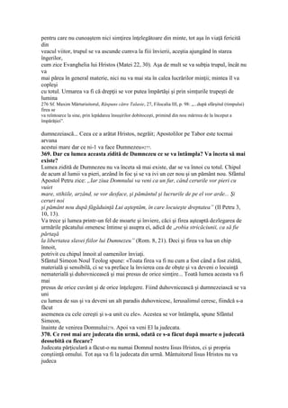 pentru care nu cunoaştem nici simţirea înţelegătoare din minte, tot aşa în viaţă fericită
din
veacul viitor, trupul se va ascunde cumva la fiii învierii, aceştia ajungând în starea
îngerilor,
cum zice Evanghelia lui Hristos (Matei 22, 30). Aşa de mult se va subţia trupul, încât nu
va
mai părea în general materie, nici nu va mai sta în calea lucrărilor minţii; mintea îl va
copleşi
cu totul. Urmarea va fi că drepţii se vor putea împărtăşi şi prin simţurile trupeşti de
lumina
276 Sf. Maxim Mărturisitorul, Răspuns către Talasie, 27, Filocalia III, p. 98: „...după sfârşitul (timpului)
firea se
va reîntoarce la sine, prin lepădarea însuşirilor dobitoceşti, primind din nou mărirea de la început a
împărăţiei”.
dumnezeiască... Ceea ce a arătat Hristos, negrăit; Apostolilor pe Tabor este tocmai
arvuna
acestui mare dar ce ni-1 va face Dumnezeu»277.
369. Dar cu lumea aceasta zidită de Dumnezeu ce se va întâmpla? Va înceta să mai
existe?
Lumea zidită de Dumnezeu nu va înceta să mai existe, dar se va înnoi cu totul. Chipul
de acum al lumii va pieri, arzând în foc şi se va ivi un cer nou şi un pământ nou. Sfântul
Apostol Petru zice: „Iar ziua Domnului va veni ca un fur, când cerurile vor pieri cu
vuiet
mare, stihiile, arzând, se vor desface, şi pământul şi lucrurile de pe el vor arde... Şi
ceruri noi
şi pământ nou după făgăduinţă Lui aşteptăm, în care locuieşte dreptatea” (II Petru 3,
10, 13).
Va trece şi lumea printr-un fel de moarte şi înviere, căci şi firea aşteaptă dezlegarea de
urmările păcatului omenesc întinse şi asupra ei, adică de „robia stricăciunii, ca să fie
părtaşă
la libertatea slavei fiilor lui Dumnezeu” (Rom. 8, 21). Deci şi firea va lua un chip
înnoit,
potrivit cu chipul înnoit al oamenilor înviaţi.
Sfântul Simeon Noul Teolog spune: «Toata firea va fi nu cum a fost când a fost zidită,
materială şi sensibilă, ci se va preface la învierea cea de obşte şi va deveni o locuinţă
nematerială şi duhovnicească şi mai presus de orice simţire... Toată lumea aceasta va fi
mai
presus de orice cuvânt şi de orice înţelegere. Fiind duhovnicească şi dumnezeiască se va
uni
cu lumea de sus şi va deveni un alt paradis duhovnicesc, Ierusalimul ceresc, fiindcă s-a
făcut
asemenea cu cele cereşti şi s-a unit cu ele». Acestea se vor întâmpla, spune Sfântul
Simeon,
înainte de venirea Domnului278. Apoi va veni El la judecata.
370. Ce rost mai are judecata din urmă, odată ce s-a făcut după moarte o judecată
deosebită cu fiecare?
Judecata părţiculară a făcut-o nu numai Domnul nostru Iisus Hristos, ci şi propria
conştiinţă omului. Tot aşa va fi la judecata din urmă. Mântuitorul Iisus Hristos nu va
judeca
 