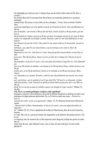 de nedreptăţi, pe omul pe care-1 iubeşte Iisus aşa de mult ca din cauza lui Îşi face o
cauză a
Sa, binele făcut lui îl socoteşte bine făcut Sieşi, iar neatenţia arătată lui o socoteşte
neatenţie
arătată Sieşi. De aceea va zice către cei de-a dreapta: „Veniţi, binecuvântaţii Tatălui
Meu,
moşteniţi împărăţia care este gătită vouă de la întemeierea lumii. Căci am flămânzit şi
Mi-aţi
dat să mănânc; am însetat şi Mi-aţi dat de băut; străin am fost şi M-aţi primit; gol am
fost şi
M-aţi îmbrăcat; bolnav am fost şi M-aţi cercetat; în temniţa am fost şi aţi venit la Mine.
Atunci vor răspunde Lui drepţii, zicând: Doamne, când Te-am văzut flămând şi te-am
hrănit?
Sau însetat şi ţi-am dat să bei? Sau când Te-am văzut străin şi Te-am primit, sau gol şi
Te-am
îmbrăcat, sau când Te-am văzut bolnav, sau în temniţa şi am venit la Tine? Şi
răspunzând
Împăratul va zice lor: Adevărat zic vouă, întrucât aţi făcut unuia dintre aceşti fraţi ai
Mei
prea mici, Mie Mi-aţi făcut. Atunci va zice şi celor de-a stânga Lui: Duceţi-vă de la
Mine,
blestemaţilor, în focul cel veşnic, care este gătit diavolului şi îngerilor lui. Căci flămând
am
fost şi nu Mi-aţi dat să mănânc; am însetat şi nu Mi-aţi dat să beau; străin am fost şi nu
M-aţi
primit; gol, şi nu M-aţi îmbrăcat, bolnav şi în temniţă, şi nu M-aţi cercetat pe Mine.
Atunci
vor răspunde şi ei, zicând: Doamne, când Te-am văzut flămând sau însetat, sau străin,
sau
gol, sau bolnav, sau în temniţă şi nu Ţi-am slujit Ţie? El însă le va răspunde, zicând:
Adevărat grăiesc vouă: Întrucât nu aţi făcut unuia dintr-aceşti prea mici, nici Mie nu
Mi-aţi
făcut. Şi vor merge aceştia la osânda veşnică, iar drepţii la viaţa veşnică” (Matei 25,
34-46).
372. În ce va consta pedeapsa veşnică a celor păcătoşi?
Pedeapsa veşnică a celor păcătoşi e descrisă în Sfânta Scriptură cu aceleaşi cuvinte ca şi
pedeapsa de după judecata părţiculară. Ea va fi însă cu mult mai mare. „Partea lor...
este ca
iezerul care arde, cu foc şi cu pucioasă” (Apoc. 21, 8). Domnul nostru Iisus Hristos le
spune:
„Duceţivă de la Mine, blestemaţilor, în focul cel veşnic, care este gătit diavolului şi
îngerilor
lui” (Matei 25, 41). Este o depărtare de la faţa lui Dumnezeu, deci de la orice bucurie,
lumina
şi viaţa. Dar este şi o grozavă simţire de singurătate şi de părăsire din partea tuturor. Cel
ce nu
s-a legat pe sine de semenii săi cu fire puternice prin dragoste şi fapte de ajutor izvorâte
din ea
simte încă de aici, spre sfârşitul vieţii, cum se face tot mai mult gol, tot mai multă
gheaţă în
 