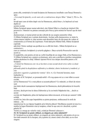 poate afla, urmărind-o în toată Scriptura de Dumnezeu insuflată» cum Însuşi Domnul a
spus:
„Cercetaţi Scripturile, ca ele sunt cele ce mărturisesc despre Mine” (Ioan 5, 39)17bis. Ea
ne
învaţă apoi cum să trăim după voia lui Dumnezeu, adică bine19, în înţelesul cel mai
deplin al
acestui cuvânt.
Sfânta Scriptură spune numai adevărul, căci Duhul Sfânt n-a înşelat pe slujitorii Săi,
proorocii20. Oamenii nu puteau cunoaşte prin firea şi prin mintea lor lucruri aşa de mari
şi de
dumnezeieşti, ci numai printr-un dar coborât de sus asupra oamenilor sfinţi.
2) Sfânta Scriptură are o unitate desăvârşita. Acelaşi suflu dumnezeiesc se simte la
citirea tuturor cărţilor ei, deşi acestea sunt deosebite între ele din punct de vedere al
conţinutului şi al formei de exprimare. Fiind dată prin Sfântul Duh, Sfânta Scriptură
cuprinde
adevărul. Nimic nedrept sau prefăcut nu se află într-însă21. Sfânta Scriptură nu se
contrazice22,
cum se contrazic învăţătorii şi scrierile păgâne23. Daca scrierile Proorocilor sunt de
acord cu
Evangheliile, este pentru că toţi au vorbit însuflaţi de un singur Duh, al lui Dumnezeu24.
3) Sfânta Scriptură are o putere covârşitoare, prin care a prefăcut şi preface nenumărate
suflete păcătoase în sfinţi. Sfântul Apostol Pavel zice despre deosebita putere a Sf.
Scripturi:
„Cvântul lui Dumnezeu este viu şi lucrător şi mai ascuţit decât orice sabie cu două
tâişuri şi
pătrunde până la despărţitura sufletului şi a duhului, dintre încheieturi şi mâduvă, şi
este
judecător cugetelor şi gândurilor inimii)” (Evr. 4, 12). Fericitul Ieronim, mare
traducător şi
tâlcuitor al Sf. Scripturi, se pronunţă astfel: «Te rog spune-mi ce e mai sfânt ca acest
cuvânt
(al lui Dumnezeu)? Ce e mai plăcut ca această plăcere? Ce mâncări, ce feluri de miere
sunt
mai dulci decât cunoaşterea înţelepciunii lui Dumnezeu, decât pătrunderea în locurile
Sale
ascunse, decât privirea la ideea Ziditorului şi la cuvintele Stăpânului tău..., decât ca
aceste
cuvinte ale Stapânului, pline de înţelepciune duhovnicească, să înveţe pe oameni! Aibă
ceilalţi
averile lor, beie din cupe împodobite cu pietre preţioase, strălucească în stofe de
mătase..., fie
neputincioşi în a-şi răpune bogăţiile prin felurite plăceri! Desfătarea noastră să stea în a
medita la legea Domnului ziua şi noaptea, a bate la uşa care ni-i deschisă, a primi
pâinile Sf.
Treimi şi a merge pe valurile vieţii, având pe Domnul calauza»25.
32. Sf. Scriptură ne poate călăuzi, ea singură, pe calea mântuirii?
Sf. Scriptură nu ne poate călăuzi, ea singură, pe calea mântuirii, atât pentru că ea n-a
fost dată omenirii de la început, cât şi pentru că, atunci când a fost dată, ea n-a fost
singura
 