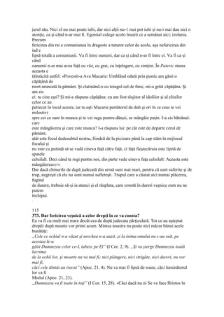jurul său. Nici el nu mai poate iubi, dar nici alţii nu-1 mai pot iubi şi nu-i mai dau nici o
atenţie, ca şi când n-ar mai fi. Egoistul culege acolo însutit ce a semănat aici; izolarea.
Precum
fericirea din rai e comuniunea în dragoste a tuturor celor de acolo, aşa nefericirea din
iad e
lipsă totală a comuniunii. Va fi între oameni, dar ca şi când n-ar fi între ei. Va fi ca şi
când
oamenii n-ar mai avea faţă cu văz, cu grai, cu înţelegere, cu simţire. În Pateric starea
aceasta e
tălmăcită astfel: «Povestit-a Ava Macarie: Umblând odată prin pustie am găsit o
căpăţână de
mort aruncată la pământ. Şi clatinând-o cu toiagul cel de finic, mi-a grăit căpăţâna. Şi
am zis
ei: tu cine eşti? Şi mi-a răspuns căpăţâna: eu am fost slujitor al idolilor şi al elinilor
celor ce au
petrecut în locul acesta, iar tu eşti Macarie purtătorul de duh şi ori în ce ceas te vei
milostivi
spre cei ce sunt în munca şi te vei ruga pentru dânşii, se mângâie puţin. I-a zis bătrânul:
care
este mângâierea şi care este munca? I-a răspuns lui: pe cât este de departe cerul de
pământ,
atât este focul dedesubtul nostru, fiindcă de la picioare până la cap stăm în mijlocul
focului şi
nu este cu putinţă să se vadă cineva faţă către faţă, ci faţă fieştecăruia este lipită de
spatele
celuilalt. Deci când te rogi pentru noi, din parte vede cineva faţa celuilalt: Aceasta este
mângâierea»279.
Dar dacă chinurile de după judecată din urmă sunt mai mari, pentru că sunt suferite şi de
trup, negreşit că ele nu sunt numai sufleteşti. Trupul care a căutat aici numai plăcerea,
fugind
de durere, trebuie să-şi ia atunci şi el răsplata, care constă în dureri veşnice cum nu ne
putem
închipui.
.
115
373. Dar fericirea veşnică a celor drepţi în ce va consta?
Ea va fi cu mult mai mare decât cea de după judecata părţiculară. Tot ce au aşteptat
drepţii după moarte vor primi acum. Mintea noastra nu poate nici măcar bănui acele
bunătăţi:
„Cele ce ochiul n-a văzut şi urechea n-a auzit, şi la inima omului nu s-au suit, pe
acestea le-a
gătit Dumnezeu celor ce-L iubesc pe El” (I Cor. 2, 9). „Şi va şterge Dumnezeu toată
lacrima
de la ochii lor, şi moarte nu va mai fi; nici plângere, nici strigăte, nici dureri, nu vor
mai fi,
căci cele dintâi au trecut” (Apoc. 21, 4). Nu va mai fi lipsă de soare, căci luminătorul
lor va fi
Mielul (Apoc. 21, 23).
„Dumnezeu va fi toate în toţi” (I Cor. 15, 28). «Căci dacă nu ni Se va face Hristos în
 