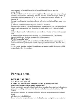 toate, urmează ca împărăţiei cerurilor şi bucuriei din ea îi lipseşte ceva şi e
nedesăvârşită.
Adică dacă Hristos nu li Se face tuturor drepţilor acelea ce am spus mai sus: şi haina, şi
cununa, şi încălţământe, şi bucurie şi dulceaţă, mâncare, băutură, masă, pat, odihnă, şi
frumuseţea nepovestită a vederii, şi tot ce e de folos pentru desfătare sau slava şi
bucurie; de
lipseşte vreun bine chiar numai cuiva din cei ce locuiesc acolo, îndată lipsa acelui bine
dă loc
la întristare şi intră întristare în mijlocul celor ce se bucură»280.
Îndumnezeirea drepţilor, care a început încă din viaţa aceasta, şi care s-a continuat după
moarte, va fi acum deplină, căci şi trupul se va împărtăşi de ea. Şi vor spori în ea în
vecii
vecilor. «După această viaţă vom înceta de a mai lucra virtuţile, dar nu vom înceta de a
simţi
în noi lucrându-se îndumnezeirea după har, ca o răsplată pentru ele. Căci lucrarea
îndumnezeirii în noi, fiind mai presus de fire, e fără hotar»281.
374. Ce înseamnă „Amin”?
„Amin” înseamnă „aşa să fie”, iar la sfârşitul Simbolului Credinţei este ca o pecete pe
care cel ce mărturiseşte învăţătura aceasta o pune peste mărturisirea sa. Dar mai ales o
pecete
pe care o pune Biserica, arătându-şi hotărârea de a păstra această învăţătură neştirbită,
neschimbată şi fără nici un adaos.
Partea a doua
DESPRE NĂDEJDE
NĂDEJDEA CREŞTINĂ
1. Pentru ce Crezul învaţă în articolele XI şi XII tot aceleaşi adevăruri
mântuitoare, despre care vorbeşte şi articolul VII?
Crezul în articolele sale de la sfârşit, în adevăr, ne învaţă aceleaşi adevăruri mântuitoare,
pe care le-am aflat şi în articolul VII. Deosebirea însă este aceasta: în articolul VII
suntem
povăţuiţi «să credem», pe când articolele de la sfârşit ne învaţă nu numai să credem în
aceste
adevăruri, ci şi «să nădăjduim».
Crezul se termină cu această mărturisire plină de bucurie: «Aştept învierea morţilor şi
 