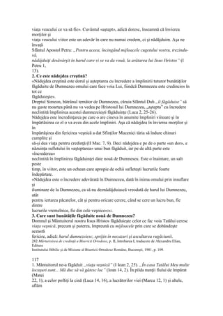 viaţa veacului ce va să fie». Cuvântul «aştept», adică doresc, înseamnă că învierea
morţilor şi
viaţa veacului viitor este un adevăr în care nu numai credem, ci şi nădăjduim. Aşa ne
învaţă
Sfântul Apostol Petru: „Pentru aceea, încingând mijloacele cugetului vostru, trezindu-
vă,
nădăjduiţi desăvârşit în harul care vi se va da vouă, la arătarea lui Iisus Hristos” (I
Petru 1,
13).
2. Ce este nădejdea creştină?
«Nădejdea creştină este dorul şi aşteptarea cu încredere a împlinirii tuturor bunătăţilor
făgăduite de Dumnezeu omului care face voia Lui, fiindcă Dumnezeu este credincios în
tot ce
făgăduieşte».
Dreptul Simeon, bătrânul temător de Dumnezeu, căruia Sfântul Duh „îi făgăduise” să
nu guste moartea până nu va vedea pe Hristosul lui Dumnezeu, „aştepta” cu încredere
neclintită împlinirea acestei dumnezeieşti făgăduinţe (Luca 2, 25-26).
Nădejdea este încredinţarea pe care o are cineva în anumite împliniri viitoare şi în
împărtăsirea ce el o va avea din acele împliniri. Aşa că nădejdea în învierea morţilor şi
în
împărtăşirea din fericirea veşnică a dat Sfinţilor Mucenici tăria să îndure chinuri
cumplite şi
să-şi dea viaţa pentru credinţă (II Mac. 7, 9). Deci nădejdea e pe de o parte «un dor», e
năzuinţa sufletului în «aşteptarea» unui bun făgăduit, iar pe de altă parte este
«încrederea»
neclintită în împlinirea făgăduinţei date nouă de Dumneseu. Este o înaintare, un salt
peste
timp, în viitor, este un ochean care apropie de ochii sufleteşti lucrurile foarte
îndepărtate.
«Nădejdea este o încredere adevărată în Dumnezeu, dată în inima omului prin insuflare
şi
iluminare de la Dumnezeu, ca să nu deznădăjduiască vreodată de harul lui Dumnezeu,
atât
pentru iertarea păcatelor, cât şi pentru oricare cerere, când se cere un lucru bun, fie
dintre
lucrurile vremelnice, fie din cele veşnice»282.
3. Care sunt bunătăţile făgăduite nouă de Dumnezeu?
Domnul şi Mântuitorul nostru Iisus Hristos făgăduieşte celor ce fac voia Tatălui ceresc
viaţa veşnică, precum şi puterea, împreună cu mijloacele prin care se dobândeşte
această
fericire, adică: harul dumnezeiesc, sprijin în necazuri şi ascultarea rugăciunii.
282 Mărturisirea de credinţă a Bisericii Ortodoxe, p. II, întrebarea I, traducere de Alexandru Elian,
Editura
Institutului Bibilic şi de Misiune al Bisericii Ortodoxe Române, Bucureşti, 1981, p. 109.
117
1. Mântuitorul ne-a făgăduit „viaţa veşnică” (I Ioan 2, 25). „În casa Tatălui Meu multe
locaşuri sunt... Mă duc să vă gătesc loc” (Ioan 14, 2). În pilda nunţii fiului de împărat
(Matei
22, 1), a celor poftiţi la cină (Luca 14, 16), a lucrătorilor viei (Marcu 12, 1) şi altele,
aflăm
 
