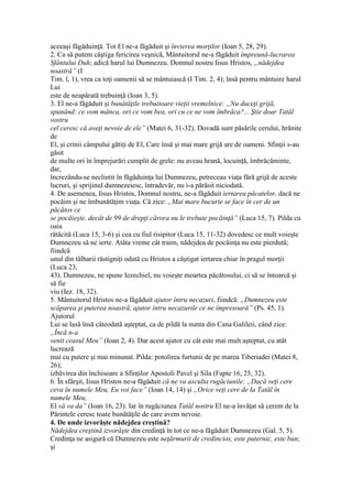 aceeaşi făgăduinţă. Tot El ne-a făgăduit şi învierea morţilor (Ioan 5, 28, 29).
2. Ca să putem câştiga fericirea veşnică, Mântuitorul ne-a făgăduit împreună-lucrarea
Sfântului Duh; adică harul lui Dumnezeu. Domnul nostru Iisus Hristos, „nădejdea
noastră” (I
Tim. l, 1), vrea ca toţi oamenii să se mântuiască (I Tim. 2, 4); însă pentru mântuire harul
Lui
este de neapărată trebuinţă (Ioan 3, 5).
3. El ne-a făgăduit şi bunătăţile trebuitoare vieţii vremelnice: „Nu duceţi grijă,
spunând: ce vom mânca, ori ce vom bea, ori cu ce ne vom îmbrăca?... Ştie doar Tatăl
vostru
cel ceresc că aveţi nevoie de ele” (Matei 6, 31-32). Dovadă sunt păsările cerului, hrănite
de
El, şi crinii câmpului gătiţi de El, Care însă şi mai mare grijă are de oameni. Sfinţii s-au
găsit
de multe ori în împrejurări cumplit de grele: nu aveau hrană, locuinţă, îmbrăcăminte,
dar,
încrezându-se neclintit în făgăduinţa lui Dumnezeu, petreceau viaţa fără grijă de aceste
lucruri, şi sprijinul dumnezeiesc, întradevăr, nu i-a părăsit niciodată.
4. De asemenea, Iisus Hristos, Domnul nostru, ne-a făgăduit iertarea păcatelor, dacă ne
pocăim şi ne îmbunătăţim viaţa. Că zice: „Mai mare bucurie se face în cer de un
păcătos ce
se pocăieşte, decât de 99 de drepţi cărora nu le trebuie pocăinţă” (Luca 15, 7). Pilda cu
oaia
rătăcită (Luca 15, 3-6) şi cea cu fiul risipitor (Luca 15, 11-32) dovedesc ce mult voieşte
Dumnezeu să ne ierte. Atâta vreme cât traim, nădejdea de pocăinţa nu este pierdută;
fiindcă
unul din tâlharii răstigniţi odată cu Hristos a câştigat iertarea chiar în pragul morţii
(Luca 23,
43). Dumnezeu, ne spune Iezechiel, nu voieşte moartea păcătosului, ci să se întoarcă şi
să fie
viu (Iez. 18, 32).
5. Mântuitorul Hristos ne-a făgăduit ajutor întru necazuri, fiindcă: „Dumnezeu este
scăparea şi puterea noastră, ajutor întru necazurile ce ne împresoară” (Ps. 45, 1).
Ajutorul
Lui se lasă însă câteodată aşteptat, ca de pildă la nunta din Cana Galileii, când zice:
„Încă n-a
venit ceasul Meu” (Ioan 2, 4). Dar acest ajutor cu cât este mai mult aşteptat, cu atât
lucrează
mai cu putere şi mai minunat. Pilda: potolirea furtunii de pe marea Tiberiadei (Matei 8,
26);
izbăvirea din închisoare a Sfinţilor Apostoli Pavel şi Sila (Fapte 16, 25, 32).
6. În sfârşit, Iisus Hristos ne-a făgăduit că ne va asculta rugăciunile: „Dacă veţi cere
ceva în numele Meu, Eu voi face” (Ioan 14, 14) şi „Orice veţi cere de la Tatăl în
numele Meu,
El vă va da” (Ioan 16, 23). Iar în rugăciunea Tatăl nostru El ne-a învăţat să cerem de la
Părintele ceresc toate bunătăţile de care avem nevoie.
4. De unde izvorăşte nădejdea creştină?
Nădejdea creştină izvorăşte din credinţă în tot ce ne-a făgăduit Dumnezeu (Gal. 5, 5).
Credinţa ne asigură că Dumnezeu este neţărmurit de credincios, este puternic, este bun;
şi
 