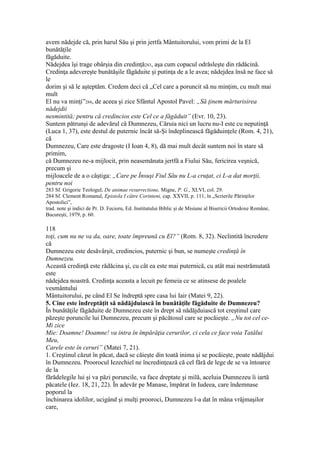 avem nădejde că, prin harul Său şi prin jertfa Mântuitorului, vom primi de la El
bunătăţile
făgăduite.
Nădejdea îşi trage obârşia din credinţă283, aşa cum copacul odrăsleşte din rădăcină.
Credinţa adevereşte bunătăşile făgăduite şi putinţa de a le avea; nădejdea însă ne face să
le
dorim şi să le aşteptăm. Credem deci că „Cel care a poruncit să nu minţim, cu mult mai
mult
El nu va minţi”284, de aceea şi zice Sfântul Apostol Pavel: „Să ţinem mărturisirea
nădejdii
nesmintită; pentru că credincios este Cel ce a făgăduit” (Evr. 10, 23).
Suntem pătrunşi de adevărul că Dumnezeu, Căruia nici un lucru nu-I este cu neputinţă
(Luca 1, 37), este destul de puternic încât să-Şi îndeplinească făgăduinţele (Rom. 4, 21),
că
Dumnezeu, Care este dragoste (I Ioan 4, 8), dă mai mult decât suntem noi în stare să
primim,
că Dumnezeu ne-a mijlocit, prin neasemănata jertfă a Fiului Său, fericirea veşnică,
precum şi
mijloacele de a o câştiga: „Care pe Însuşi Fiul Său nu L-a cruţat, ci L-a dat morţii,
pentru noi
283 Sf. Grigorie Teologul; De animae resurrectione, Migne, P. G., XLVI, col. 29.
284 Sf. Clement Romanul, Epistola I către Corinteni, cap. XXVII, p. 111, în „Scrierile Părinţilor
Apostolici”,
trad. note şi indici de Pr. D. Fecioru, Ed. Institutului Biblic şi de Misiune al Bisericii Ortodoxe Române,
Bucureşti, 1979, p. 60.
118
toţi, cum nu ne va da, oare, toate împreună cu El?” (Rom. 8, 32). Neclintită încredere
că
Dumnezeu este desăvârşit, credincios, puternic şi bun, se numeşte credinţă în
Dumnezeu.
Această credinţă este rădăcina şi, cu cât ea este mai puternică, cu atât mai nestrămutată
este
nădejdea noastră. Credinţa aceasta a lecuit pe femeia ce se atinsese de poalele
vesmântului
Mântuitorului, pe când El Se îndreptă spre casa lui Iair (Matei 9, 22).
5. Cine este îndreptăţit să nădăjduiască în bunătăţile făgăduite de Dumnezeu?
În bunătăţile făgăduite de Dumnezeu este în drept să nădăjduiască tot creştinul care
păzeşte poruncile lui Dumnezeu, precum şi păcătosul care se pocăieşte. „Nu tot cel ce-
Mi zice
Mie: Doamne! Doamne! va intra în împărăţia cerurilor, ci cela ce face voia Tatălui
Meu,
Carele este în ceruri” (Matei 7, 21).
1. Creştinul căzut în păcat, dacă se căieşte din toată inima şi se pocăieşte, poate nădăjdui
în Dumnezeu. Proorocul Iezechiel ne încredinţează că cel fără de lege de se va întoarce
de la
fărădelegile lui şi va păzi poruncile, va face dreptate şi milă, aceluia Dumnezeu îi iartă
păcatele (Iez. 18, 21, 22). În adevăr pe Manase, împărat în Iudeea, care îndemnase
poporul la
închinarea idolilor, ucigând şi mulţi prooroci, Dumnezeu l-a dat în mâna vrăjmaşilor
care,
 