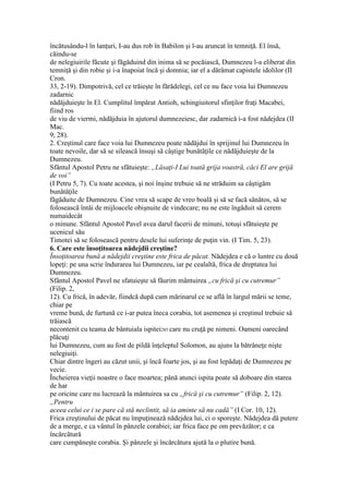 încătusându-l în lanţuri, I-au dus rob în Babilon şi l-au aruncat în temniţă. El însă,
căindu-se
de nelegiuirile făcute şi făgăduind din inima să se pocăiască, Dumnezeu l-a eliberat din
temniţă şi din robie şi i-a înapoiat încă şi domnia; iar el a dărâmat capistele idolilor (II
Cron.
33, 2-19). Dimpotrivă, cel ce trăieşte în fărădelegi, cel ce nu face voia lui Dumnezeu
zadarnic
nădăjduieşte în El. Cumplitul împărat Antioh, schingiuitorul sfinţilor fraţi Macabei,
fiind ros
de viu de viermi, nădăjduia în ajutorul dumnezeiesc, dar zadarnică i-a fost nădejdea (II
Mac.
9, 28).
2. Creştinul care face voia lui Dumnezeu poate nădăjdui în sprijinul lui Dumnezeu în
toate nevoile, dar să se silească însuşi să câştige bunătăţile ce nădăjduieşte de la
Dumnezeu.
Sfântul Apostol Petru ne sfătuieşte: „Lăsaţi-I Lui toată grija voastră, căci El are grijă
de voi”
(I Petru 5, 7). Cu toate acestea, şi noi înşine trebuie să ne străduim sa câştigăm
bunătăţile
făgăduite de Dumnezeu. Cine vrea să scape de vreo boală şi să se facă sănătos, să se
folosească întâi de mijloacele obişnuite de vindecare; nu ne este îngăduit să cerem
numaidecât
o minune. Sfântul Apostol Pavel avea darul facerii de minuni, totuşi sfătuieşte pe
ucenicul său
Timotei să se folosească pentru desele lui suferinţe de puţin vin. (I Tim. 5, 23).
6. Care este însoţitoarea nădejdii creştine?
Însoţitoarea bună a nădejdii creştine este frica de păcat. Nădejdea e că o luntre cu două
lopeţi: pe una scrie îndurarea lui Dumnezeu, iar pe cealaltă, frica de dreptatea lui
Dumnezeu.
Sfântul Apostol Pavel ne sfatuieşte să făurim mântuirea „cu frică şi cu cutremur”
(Filip. 2,
12). Cu frică, în adevăr, fiindcă după cum mărinarul ce se află în largul mării se teme,
chiar pe
vreme bună, de furtună ce i-ar putea îneca corabia, tot asemenea şi creştinul trebuie să
trăiască
necontenit cu teama de bântuiala ispitei285 care nu cruţă pe nimeni. Oameni oarecând
plăcuţi
lui Dumnezeu, cum au fost de pildă înţeleptul Solomon, au ajuns la bătrâneţe nişte
nelegiuiţi.
Chiar dintre îngeri au căzut unii, şi încă foarte jos, şi au fost lepădaţi de Dumnezeu pe
vecie.
Încheierea vieţii noastre o face moartea; până atunci ispita poate să doboare din starea
de har
pe oricine care nu lucrează la mântuirea sa cu „frică şi cu cutremur” (Filip. 2, 12).
„Pentru
aceea celui ce i se pare că stă neclintit, să ia aminte să nu cadă” (I Cor. 10, 12).
Frica creştinului de păcat nu împuţinează nădejdea lui, ci o sporeşte. Nădejdea dă putere
de a merge, e ca vântul în pânzele corabiei; iar frica face pe om prevăzător; e ca
încărcătură
care cumpăneşte corabia. Şi pânzele şi încărcătura ajută la o plutire bună.
 