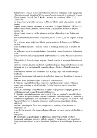 de îngrijorarea setei, ea nu mai simte oboseala călătoriei; nădejdea a risipit îngrijorarea.
„Umplutu-m-am de mângâiere! Cu tot necazul nostru sunt covârşit de bucurie”, spune
Sfântul Apostol Pavel (II Cor. 7, 4), şi – „moartea îmi este câştig” (Filip. l, 21).
„Doresc să
mă despart de trup şi să fiu împreună cu Hristos” (Filip. l, 23). „De acum mi s-a gătit
cununa
dreptăţii pe care Domnul mi-o va da în ziua aceea, El, Dreptul Judecător” (II Tim. 4, 8).
Pentru această cunună, Sfântul Apostol Andrei († 62) a primit moartea cu nespusă
bucurie. Că
văzând crucea, pe care era să fie spânzurat, a strigat: «Bucură-te, cruce fără de preţ,
sfinţită
prin moartea Dumnezeului meu; cu desfătare privesc la tine! O, cât am suspinat eu după
tine!
Cu ce înfocare te-am poftit!»289. Sfântul Ignatie purtătorul de Dumnezeu († 107) s-a
bucurat
foarte aflând că împăratul Traian l-a osândit la moarte; şi când a auzit că creştinii din
Roma
vor să-l scape, le-a scris rugându-i să nu-l lipsească de cununa de mucenic: «Lăsaţi-mă
să fiu
mâncare fiarelor, prin care pot dobândi pe Dumnezeu»290. Sfântul Arhidiacon Lavrentie
(†
258), osândit să fie ars de viu pe un grătar, fiindcă nu voise să predea prefectului cetăţii
vasele
sfânte ale bisericii, pe când era chinuit, zicea bătându-şi joc de cei ce-l chinuiau: «Acum
întoarceţi-mă şi pe partea cealaltă a trupului, că una e friptă»291. Nădejdea este deci
pentru
sufletul nostru întocmai ca o ancoră tare (Evr. 6, 19) şi, după cum ancora ocroteşte
corabia în
vreme de furtună, aşa şi nadejdea fereşte sufletul de înecare, cu deosebirea că ancora se
agaţă
de fundul mării, pe când nădejdea se prinde de toartele cerului.
2. Nădejdea creştină îndeamnă cu putere spre fapte bune şi spre virtuţi. «Nădejdea
noastră este tot atât de neîndoielnică, zice Fericitul Augustin, ca şi o întâmplare
petrecută în
trecut». Ea a întărit pe Sfinţii Mucenici în luptele cu prigonitorii lor păgâni, pentru că
«nădejdea uşurează necazurile din această lume»292.
3. Nădejdea creştină chezaşuieşte viaţa veşnică. «Cine v-a mântuit?», întreabă Sfântul
Ioan Gură de Aur pe ascultătorii săi şi tot el răspunde: «Numai nădejdea în Dumnezeu şi
încrederea în făgăduinţele şi în darurile Sale»293. „Ca prin nădejde ne-am mântuit”, zice
Apostolul (Rom. 8, 24). Casa lui Dumnezeu este întemeiată pe credinţă, zidită pe
nădejde şi
terminată prin dragoste. În cer însă nădejdea nu va mai fiinţa, fiindcă vom fi în
stăpânirea a tot
ce am dorit şi aşteptat. «De aceea credinţa şi nădejdea vor înceta când aceste bunătăţi ni
se vor
înfăţişa»294.
10. Despre cine se poate spune că păcătuieşte împotriva nădejdii creştine?
Se spune că păcătuieşte împotriva nădejdii creştine: 1) Cel ce se încrede numai în ei
însuşi sau în alte făpturi, iar nu în Dumnezeu; 2) Cel ce se deznădăjduieşte de ajutorul
lui
 
