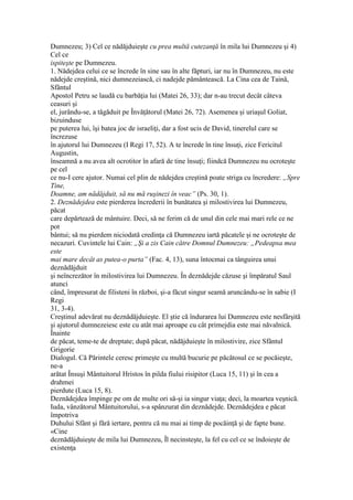 Dumnezeu; 3) Cel ce nădăjduieşte cu prea multă cutezanţă în mila lui Dumnezeu şi 4)
Cel ce
ispiteşte pe Dumnezeu.
1. Nădejdea celui ce se încrede în sine sau în alte făpturi, iar nu în Dumnezeu, nu este
nădejde creştină, nici dumnezeiască, ci nadejde pământească. La Cina cea de Taină,
Sfântul
Apostol Petru se laudă cu barbăţia lui (Matei 26, 33); dar n-au trecut decât câteva
ceasuri şi
el, jurându-se, a tăgăduit pe Învăţătorul (Matei 26, 72). Asemenea şi uriaşul Goliat,
bizuinduse
pe puterea lui, îşi batea joc de israeliţi, dar a fost ucis de David, tinerelul care se
încrezuse
în ajutorul lui Dumnezeu (I Regi 17, 52). A te încrede în tine însuţi, zice Fericitul
Augustin,
înseamnă a nu avea alt ocrotitor în afară de tine însuţi; fiindcă Dumnezeu nu ocroteşte
pe cel
ce nu-I cere ajutor. Numai cel plin de nădejdea creştină poate striga cu încredere: „Spre
Tine,
Doamne, am nădăjduit, să nu mă ruşinezi în veac” (Ps. 30, 1).
2. Deznădejdea este pierderea încrederii în bunătatea şi milostivirea lui Dumnezeu,
păcat
care depărtează de mântuire. Deci, să ne ferim că de unul din cele mai mari rele ce ne
pot
bântui; să nu pierdem niciodată credinţa că Dumnezeu iartă păcatele şi ne ocroteşte de
necazuri. Cuvintele lui Cain: „Şi a zis Cain către Domnul Dumnezeu: „Pedeapsa mea
este
mai mare decât as putea-o purta” (Fac. 4, 13), suna întocmai ca tânguirea unui
deznădăjduit
şi neîncrezător în milostivirea lui Dumnezeu. În deznădejde căzuse şi împăratul Saul
atunci
când, împresurat de filisteni în război, şi-a făcut singur seamă aruncându-se în sabie (I
Regi
31, 3-4).
Creştinul adevărat nu deznădăjduieşte. El ştie că îndurarea lui Dumnezeu este nesfârşită
şi ajutorul dumnezeiesc este cu atât mai aproape cu cât primejdia este mai năvalnică.
Înainte
de păcat, teme-te de dreptate; după păcat, nădăjduieşte în milostivire, zice Sfântul
Grigorie
Dialogul. Că Părintele ceresc primeşte cu multă bucurie pe păcătosul ce se pocăieşte,
ne-a
arătat Însuşi Mântuitorul Hristos în pilda fiului risipitor (Luca 15, 11) şi în cea a
drahmei
pierdute (Luca 15, 8).
Deznădejdea împinge pe om de multe ori să-şi ia singur viaţa; deci, la moartea veşnică.
Iuda, vânzătorul Mântuitorului, s-a spânzurat din deznădejde. Deznădejdea e păcat
împotriva
Duhului Sfânt şi fără iertare, pentru că nu mai ai timp de pocăinţă şi de fapte bune.
«Cine
deznădăjduieşte de mila lui Dumnezeu, Îl necinsteşte, la fel cu cel ce se îndoieşte de
existenţa
 