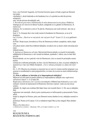 Lui», zice Fericitul Augustin, iar Fericitul Ieronim spune că Iuda a jignit pe Domnul
mai puţin
vânzându-L, decât îndoindu-se de bunătatea Lui; el a pierdut nu atât din pricina
nelegiuirii
sale, cât din pricina deznădejdii sale.
3. Încrederea prea mare (îndrăzneala) în mila dumnezeiască este păcat, fiindcă ea
împinge pe cel vinovat să stăruie în păcat, amăgindu-se cu gândul că Dumnezeu, în
marea Lui
îndurare, Se va milostivi şi de el. În adevăr, Dumnezeu este mult milostiv, dar este şi
drept (I
Ioan 3, 7). Greşeşte deci cine crede numai în bunătatea lui Dumnezeu, şi nu şi în
dreptatea
Lui. Că zice: „Dacă nu va veţi pocăi, toţi veţi pieri la fel” (Luca 13, 3), ca şi galileenii
ucişi
de Pilat. Drept aceea, încrederea şi frica de Dumnezeu trebuie cumpănite; adică, după
cum
este păcat atunci când frica înlătură nădejdea, tot păcat este şi atunci când cutezanţa prea
mare
înlătură teama.
4. Ispiteşte pe Dumnezeu cel care, fără pricină binecuvântată, se aruncă în primejdie,
nădăjduind că Dumnezeu o să-l scoată nevătămat, ajutându-l. Adică, cine se bate fără
pricină
binecuvântată, cui nu-i pasă de voia lui Dumnezeu, cine se aruncă în primejdie numai
pentru
semeţia de a înfrunta primejdia, nu face voia lui Dumnezeu şi, deci, nu poate nădăjdui în
ajutorul Lui. Căci zice Sfânta Scriptură: „Cel ce iubeşte primejdia va cădea într-însă”
(Int.
Sir. 3, 25). Biserica nu cinsteşte ca mucenici pe cei care în vremea marilor prigoane s-au
aruncat cu nesăbuinţă în calea prigonitorilor, cu toate că şi aceia au murit mărturisind pe
Hristos.
11. Prin ce mijloace se întreţine şi se împrospătează nădejdea?
Mijlocul cel mai potrivit pentru întărirea şi împrospătarea nădejdii este rugăciunea
stăruitoare (Iacov 5, 13 şi Iuda 20).
Rugăciunea stăruitoare este «securea deznădejdii» (Sfântul Ioan Scărarul) şi este solia
nădejdii, trimisă să mijlocească la Dumnezeu fericirea veşnică - ţinta cea mai de pe
urmă a
nădejdii. Şi, după cum credinţa fără fapte bune este moartă (Iacov 2, 26), aşa şi nădejdea
fără
rugăciune este amorţită. «Încă şi prin cuminecarea cu înfricoşatele şi preacuratele Taine,
adică
trupul şi sângele lui Hristos, prin care Domnul nostru rămâne în noi, nădejdea noastră se
face
puternică. Pentru că El spune: Cel ce mănâncă trupul Meu şi bea sângele Meu rămâne
întru
Mine şi Eu întru el»295
295 Mărturisirea ortodoxă..., Bucureşti, 1981, p. II, răsp. la întreb. 2, p. 110.
122
RUGĂCIUNEA
RUGĂCIUNEA PARTICULARĂ
 